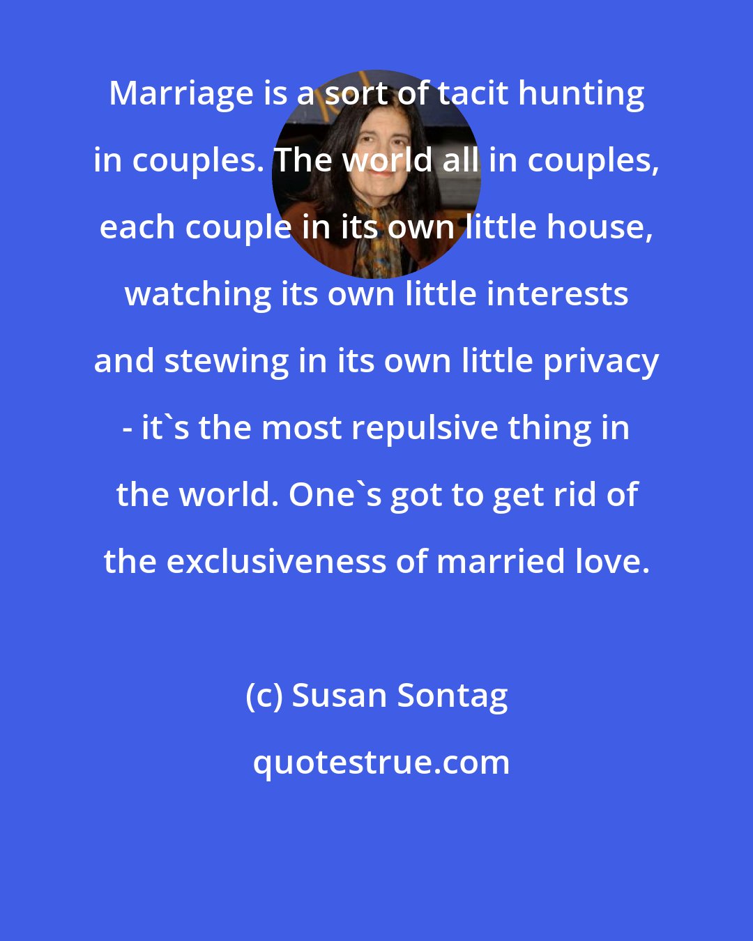 Susan Sontag: Marriage is a sort of tacit hunting in couples. The world all in couples, each couple in its own little house, watching its own little interests and stewing in its own little privacy - it's the most repulsive thing in the world. One's got to get rid of the exclusiveness of married love.