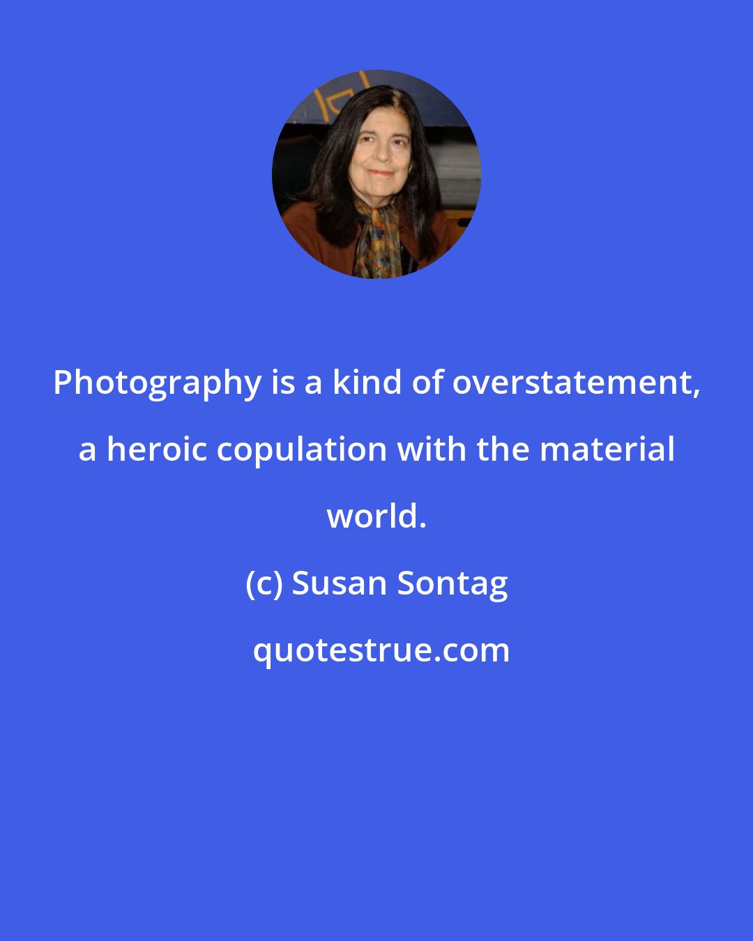 Susan Sontag: Photography is a kind of overstatement, a heroic copulation with the material world.