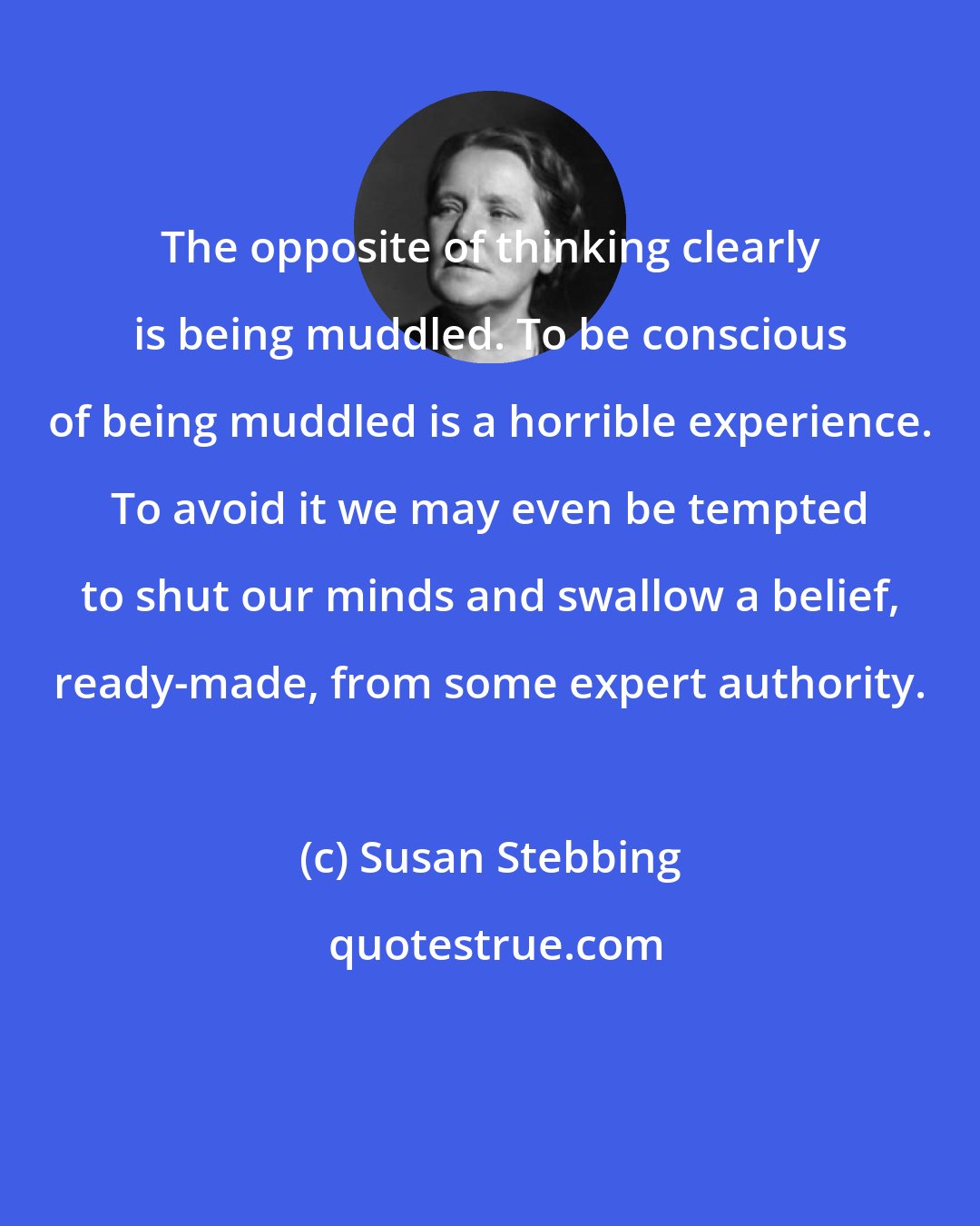 Susan Stebbing: The opposite of thinking clearly is being muddled. To be conscious of being muddled is a horrible experience. To avoid it we may even be tempted to shut our minds and swallow a belief, ready-made, from some expert authority.