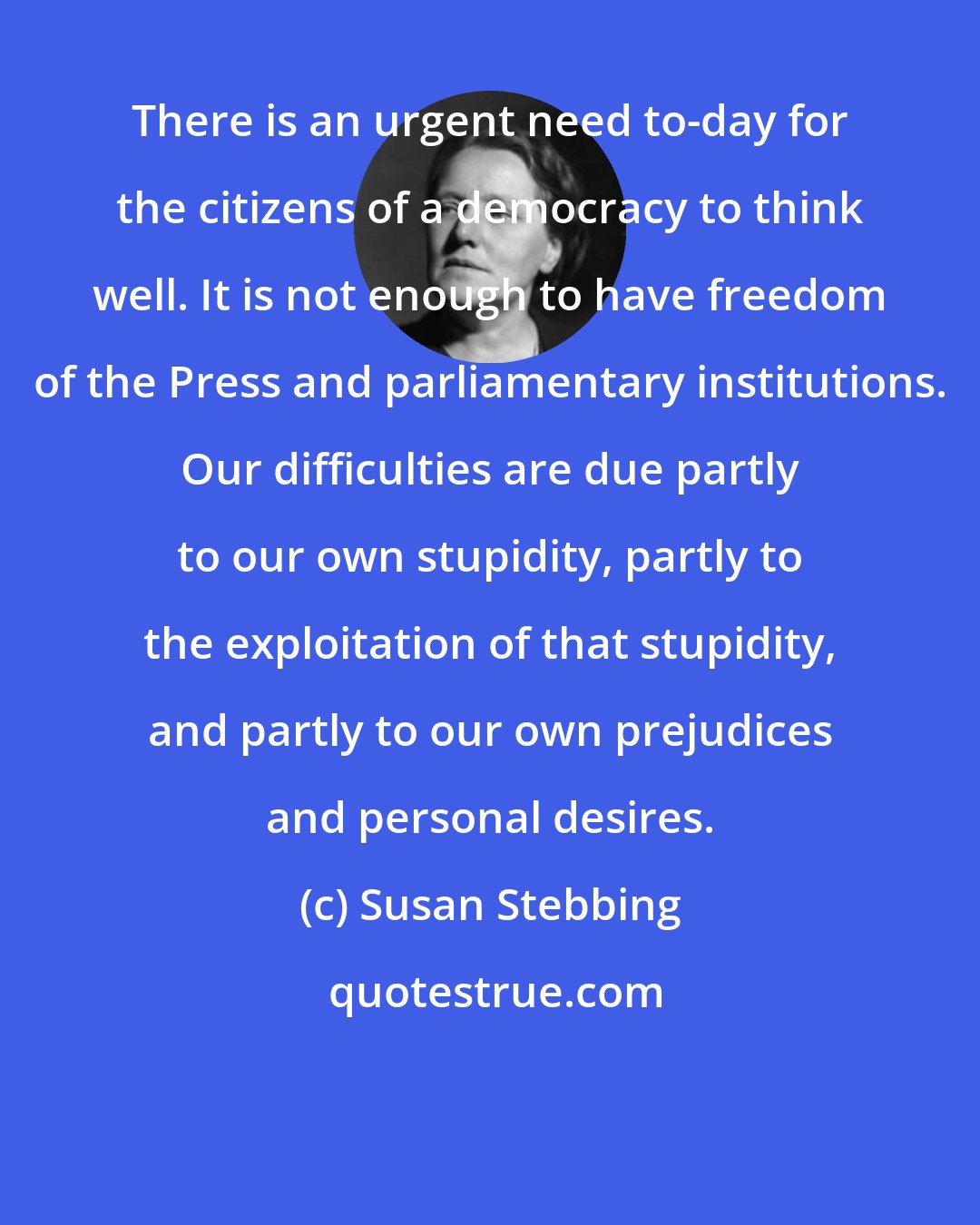 Susan Stebbing: There is an urgent need to-day for the citizens of a democracy to think well. It is not enough to have freedom of the Press and parliamentary institutions. Our difficulties are due partly to our own stupidity, partly to the exploitation of that stupidity, and partly to our own prejudices and personal desires.