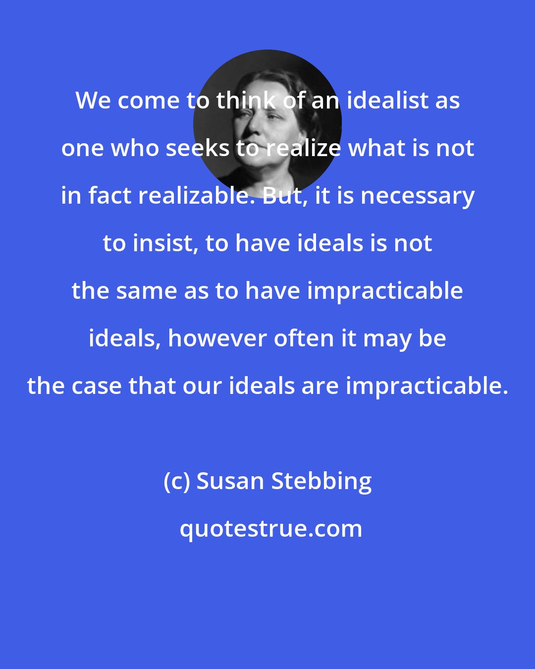 Susan Stebbing: We come to think of an idealist as one who seeks to realize what is not in fact realizable. But, it is necessary to insist, to have ideals is not the same as to have impracticable ideals, however often it may be the case that our ideals are impracticable.