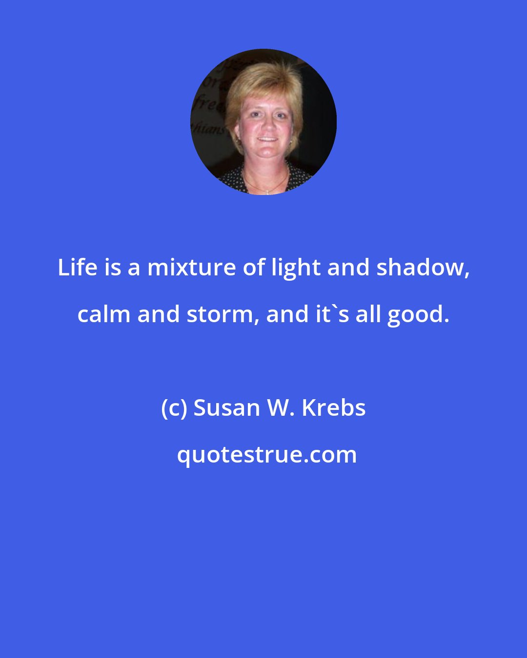Susan W. Krebs: Life is a mixture of light and shadow, calm and storm, and it's all good.