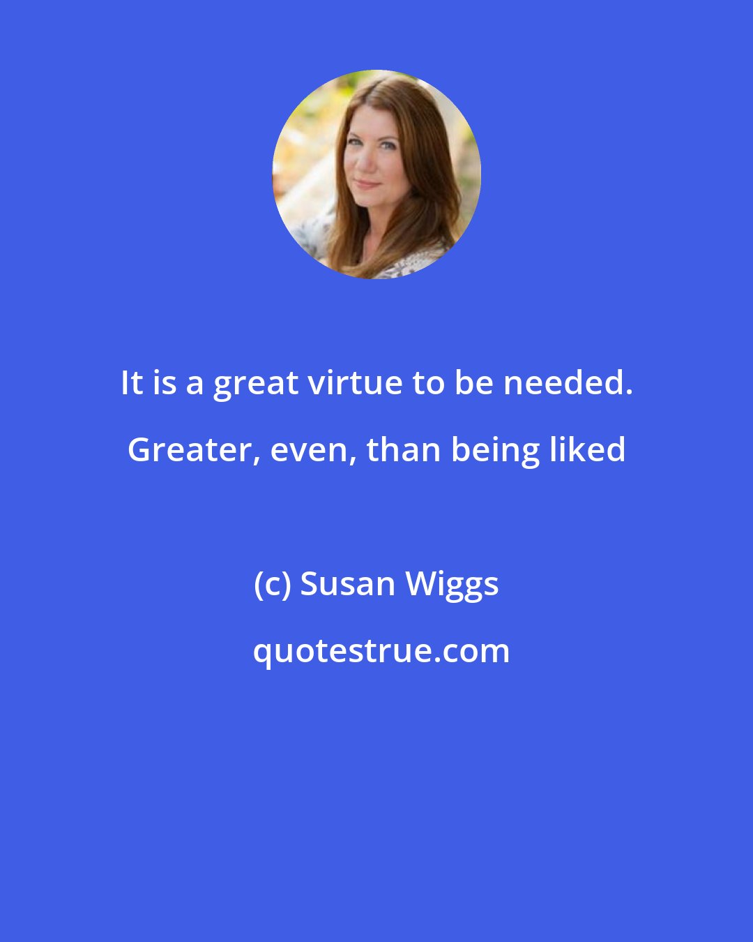 Susan Wiggs: It is a great virtue to be needed. Greater, even, than being liked
