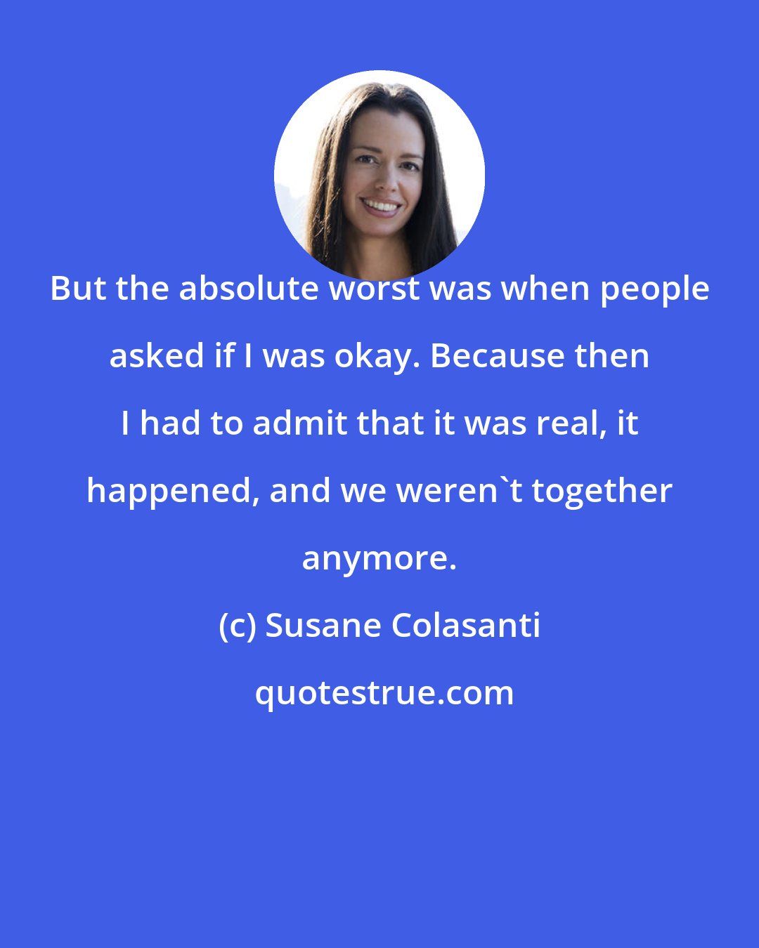 Susane Colasanti: But the absolute worst was when people asked if I was okay. Because then I had to admit that it was real, it happened, and we weren't together anymore.