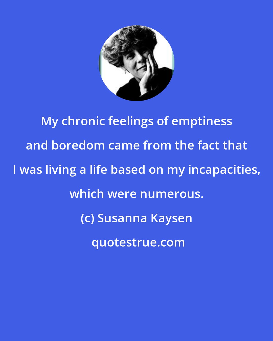 Susanna Kaysen: My chronic feelings of emptiness and boredom came from the fact that I was living a life based on my incapacities, which were numerous.