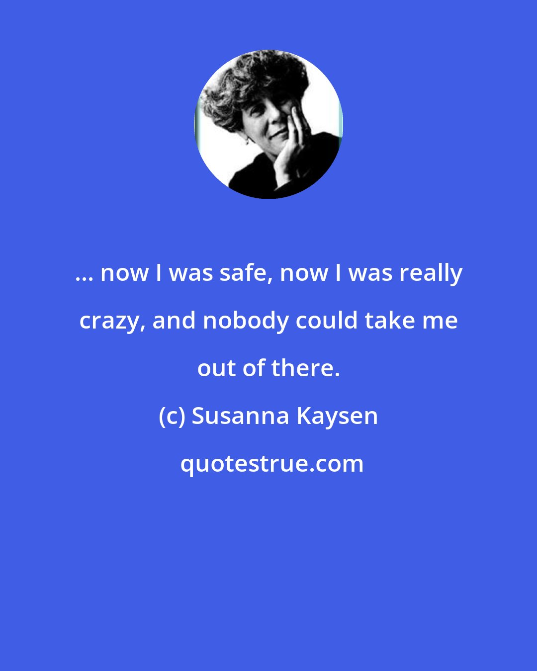 Susanna Kaysen: ... now I was safe, now I was really crazy, and nobody could take me out of there.