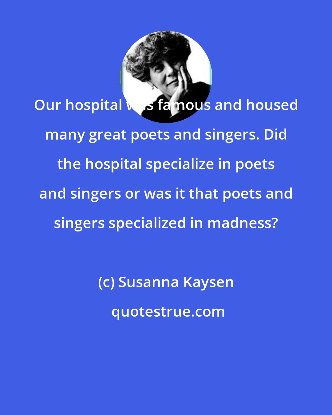 Susanna Kaysen: Our hospital was famous and housed many great poets and singers. Did the hospital specialize in poets and singers or was it that poets and singers specialized in madness?