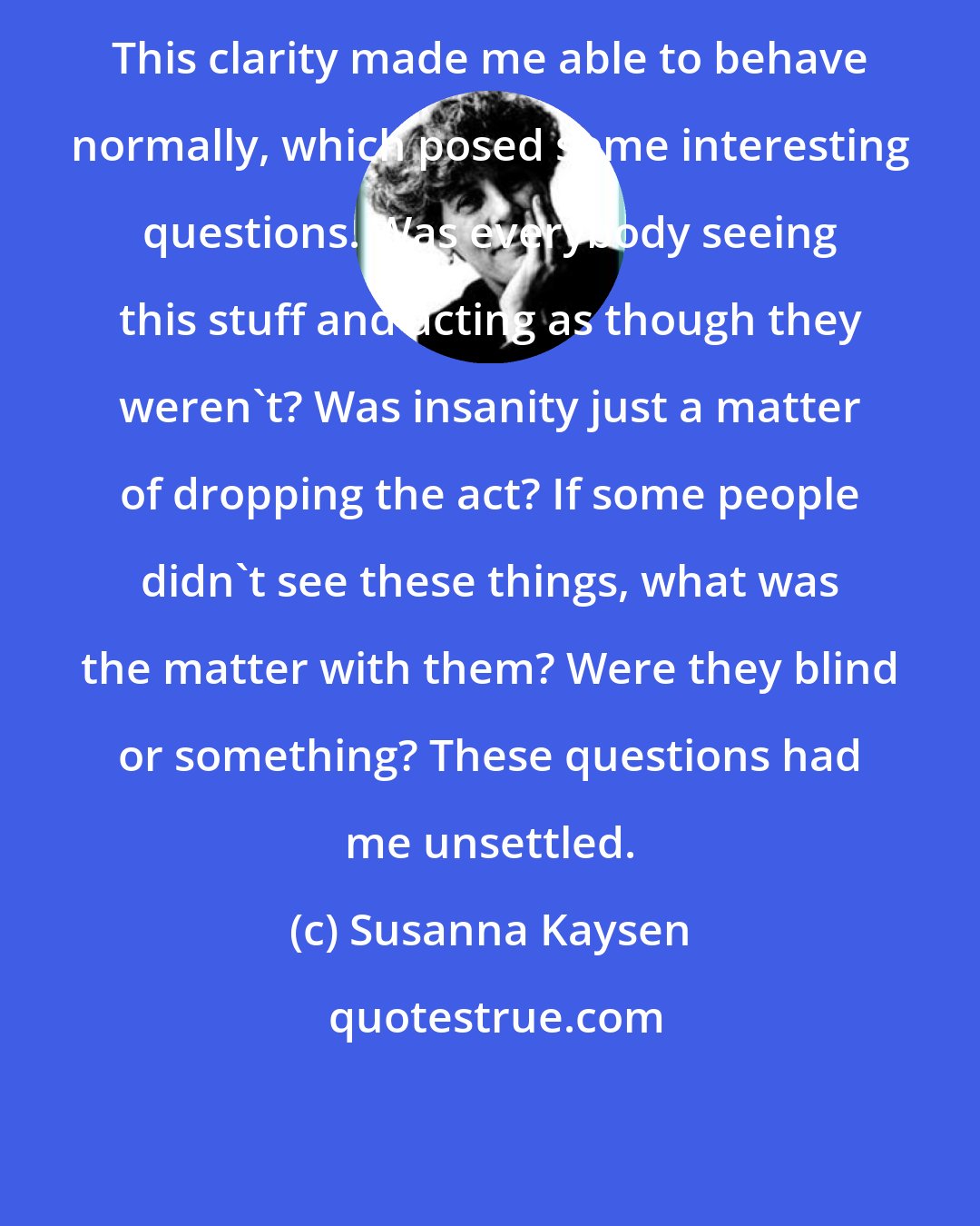 Susanna Kaysen: This clarity made me able to behave normally, which posed some interesting questions. Was everybody seeing this stuff and acting as though they weren't? Was insanity just a matter of dropping the act? If some people didn't see these things, what was the matter with them? Were they blind or something? These questions had me unsettled.
