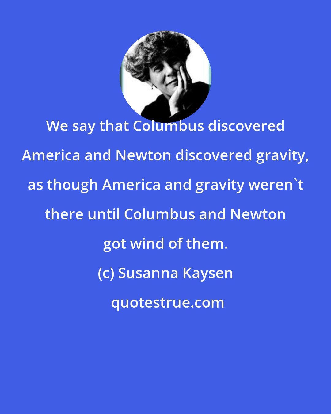 Susanna Kaysen: We say that Columbus discovered America and Newton discovered gravity, as though America and gravity weren't there until Columbus and Newton got wind of them.