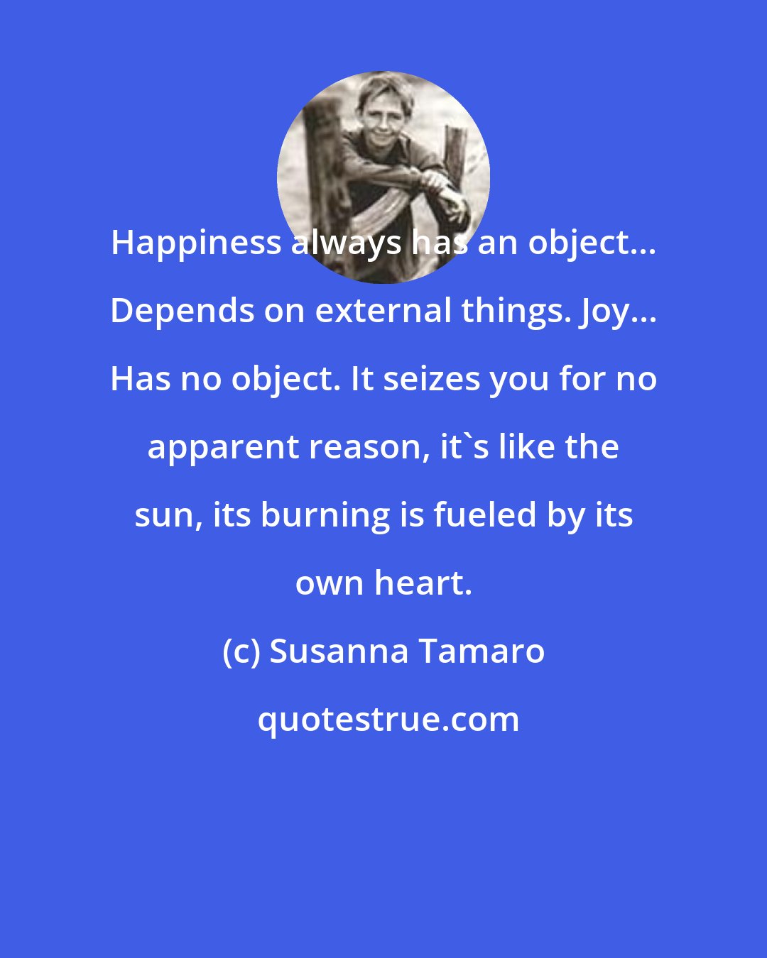 Susanna Tamaro: Happiness always has an object... Depends on external things. Joy... Has no object. It seizes you for no apparent reason, it's like the sun, its burning is fueled by its own heart.
