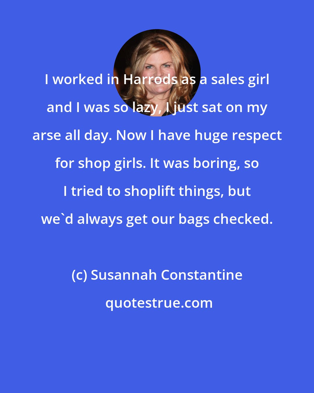 Susannah Constantine: I worked in Harrods as a sales girl and I was so lazy, I just sat on my arse all day. Now I have huge respect for shop girls. It was boring, so I tried to shoplift things, but we'd always get our bags checked.