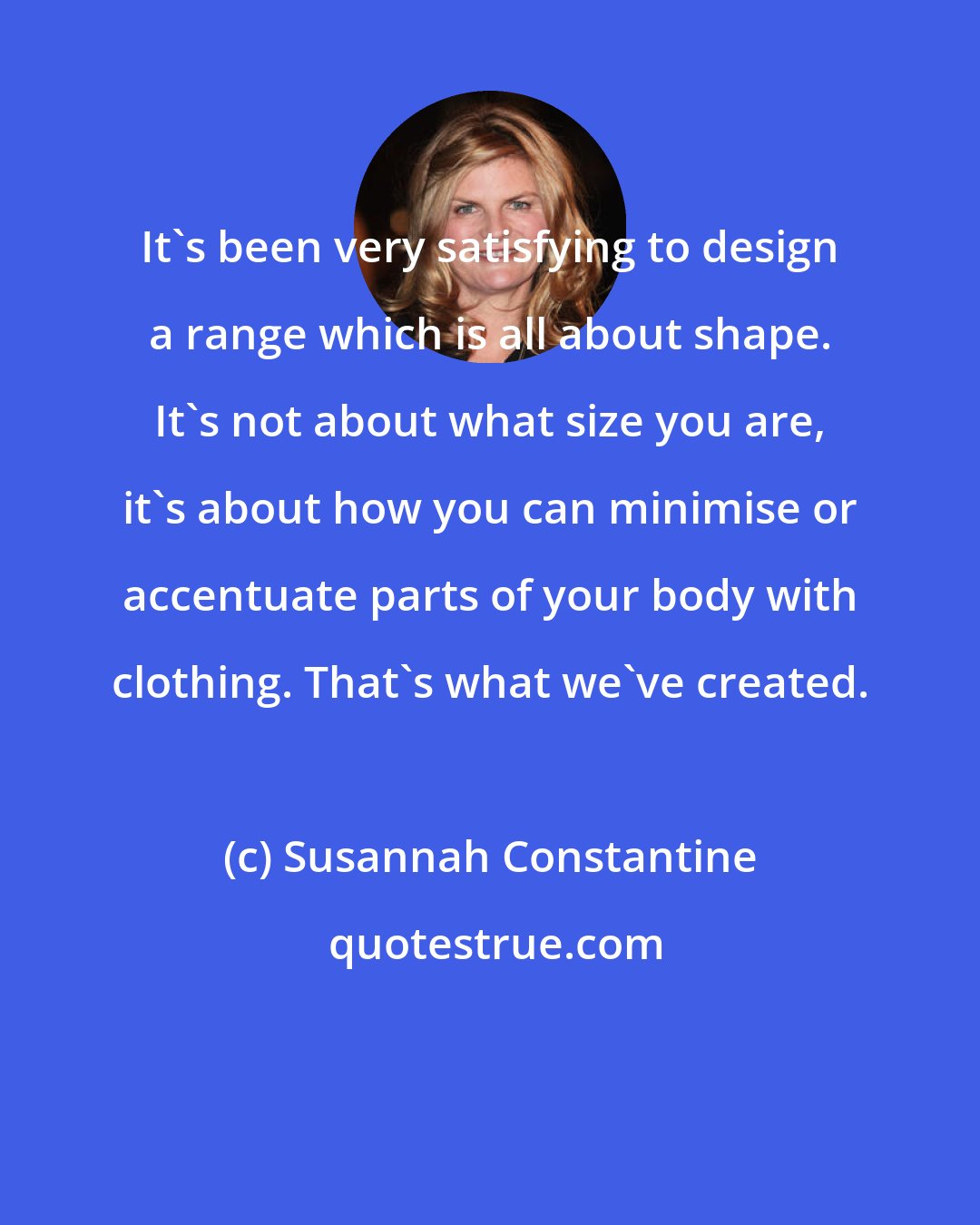 Susannah Constantine: It's been very satisfying to design a range which is all about shape. It's not about what size you are, it's about how you can minimise or accentuate parts of your body with clothing. That's what we've created.