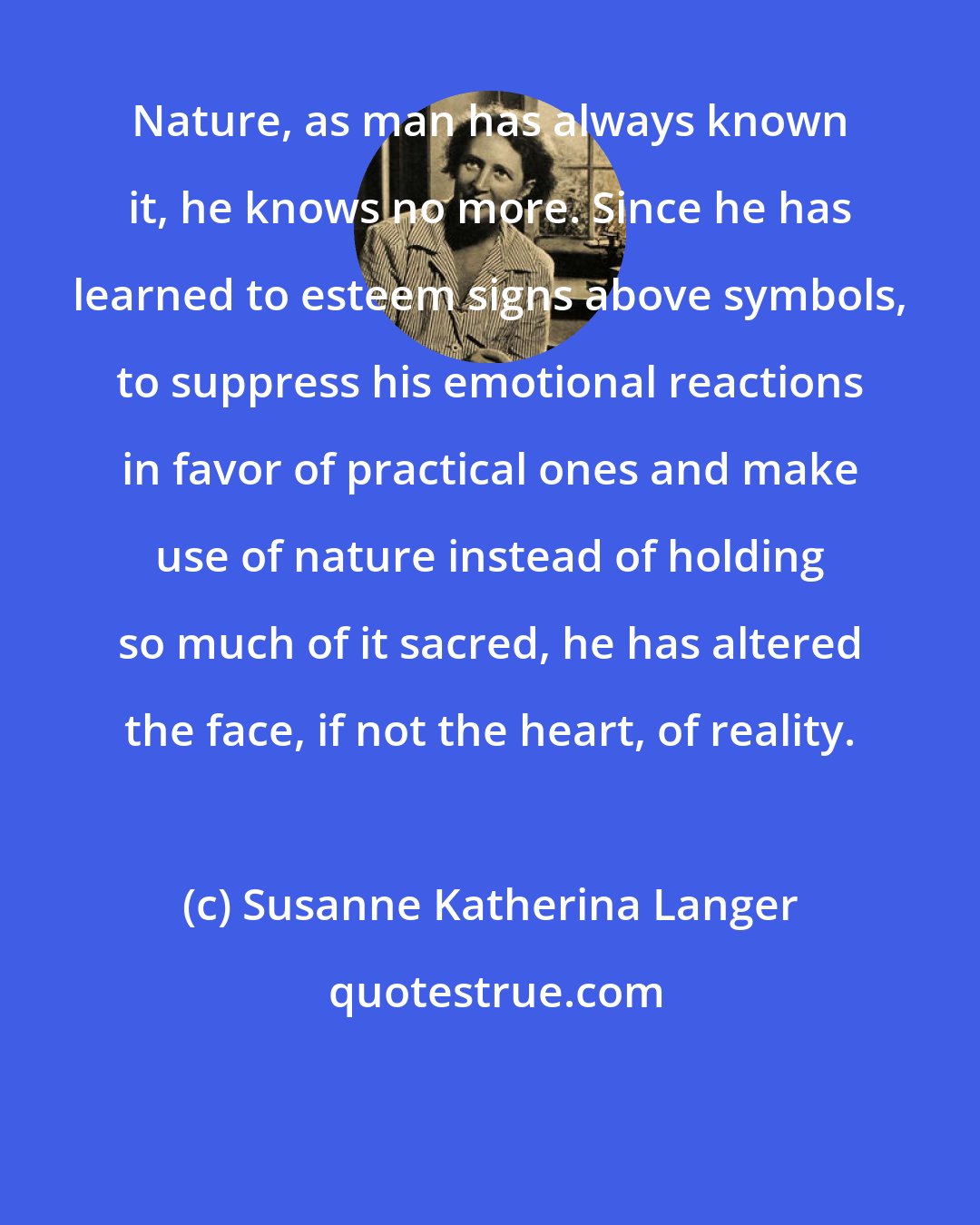 Susanne Katherina Langer: Nature, as man has always known it, he knows no more. Since he has learned to esteem signs above symbols, to suppress his emotional reactions in favor of practical ones and make use of nature instead of holding so much of it sacred, he has altered the face, if not the heart, of reality.