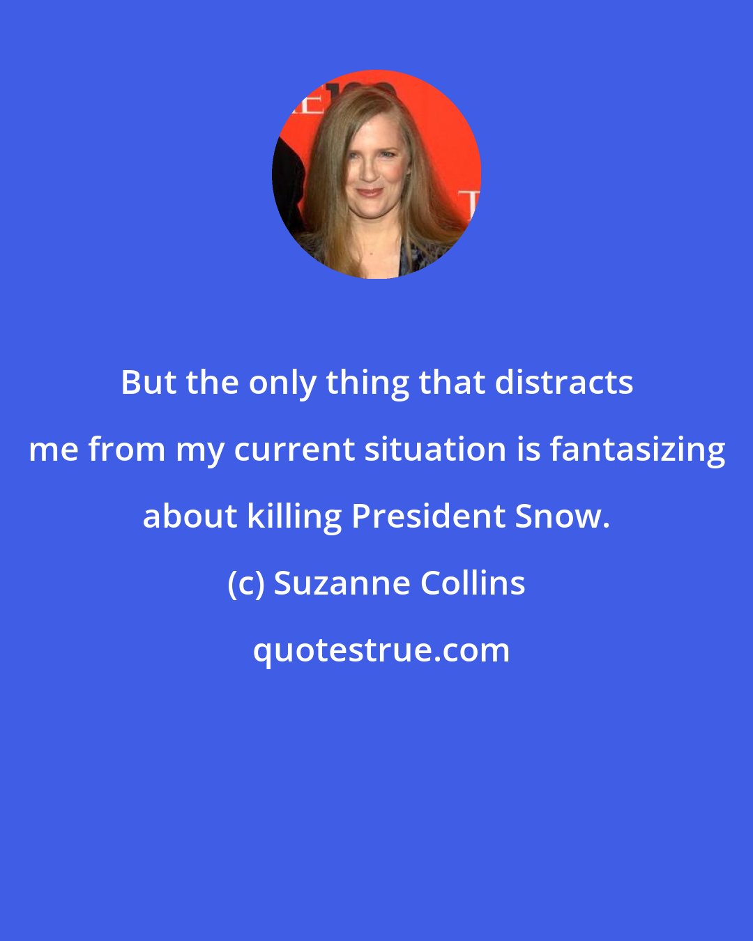 Suzanne Collins: But the only thing that distracts me from my current situation is fantasizing about killing President Snow.