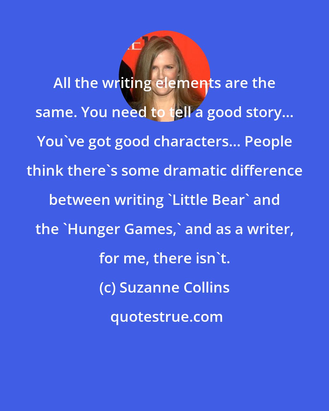 Suzanne Collins: All the writing elements are the same. You need to tell a good story... You've got good characters... People think there's some dramatic difference between writing 'Little Bear' and the 'Hunger Games,' and as a writer, for me, there isn't.