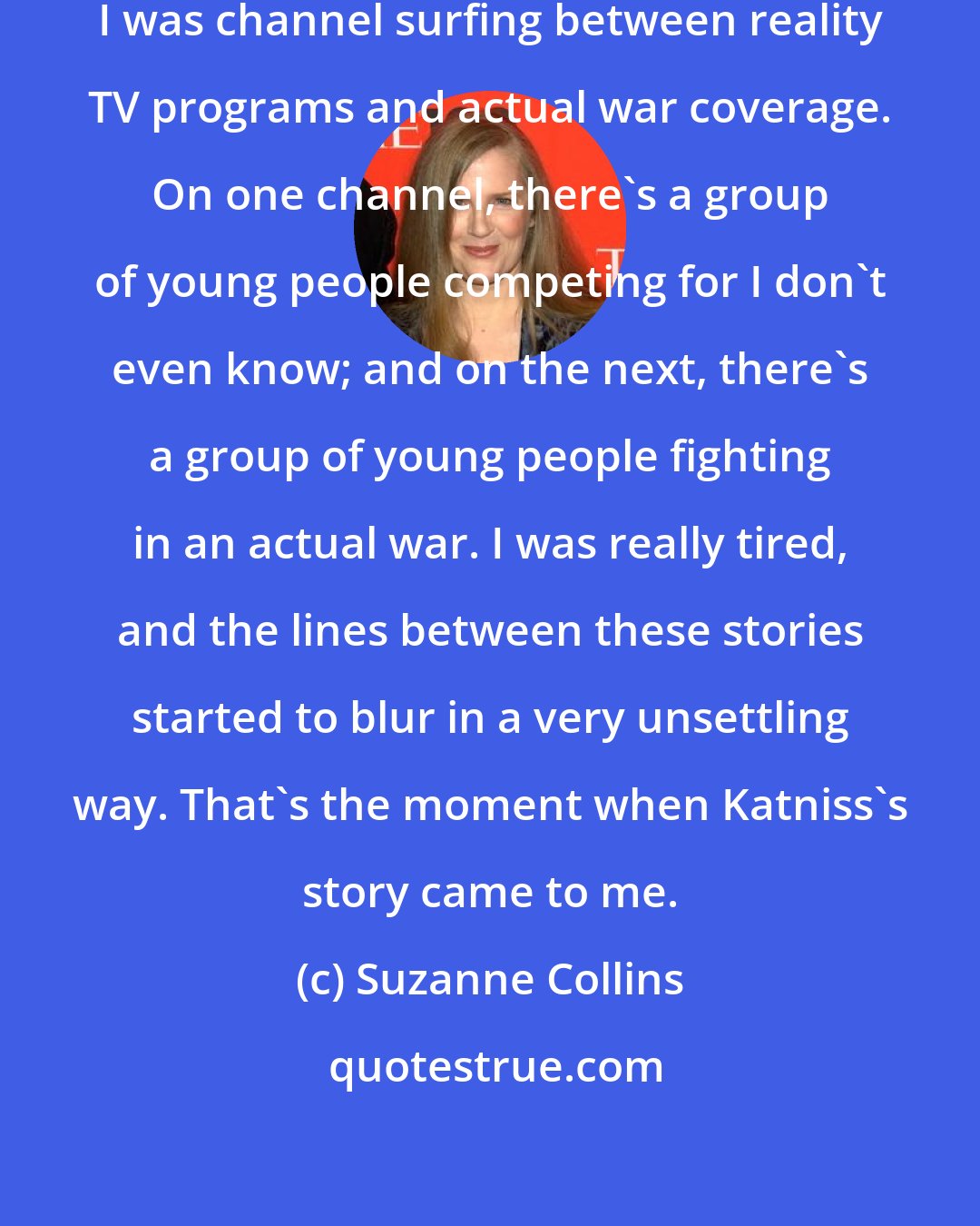 Suzanne Collins: One night, I was lying in bed, and I was channel surfing between reality TV programs and actual war coverage. On one channel, there's a group of young people competing for I don't even know; and on the next, there's a group of young people fighting in an actual war. I was really tired, and the lines between these stories started to blur in a very unsettling way. That's the moment when Katniss's story came to me.