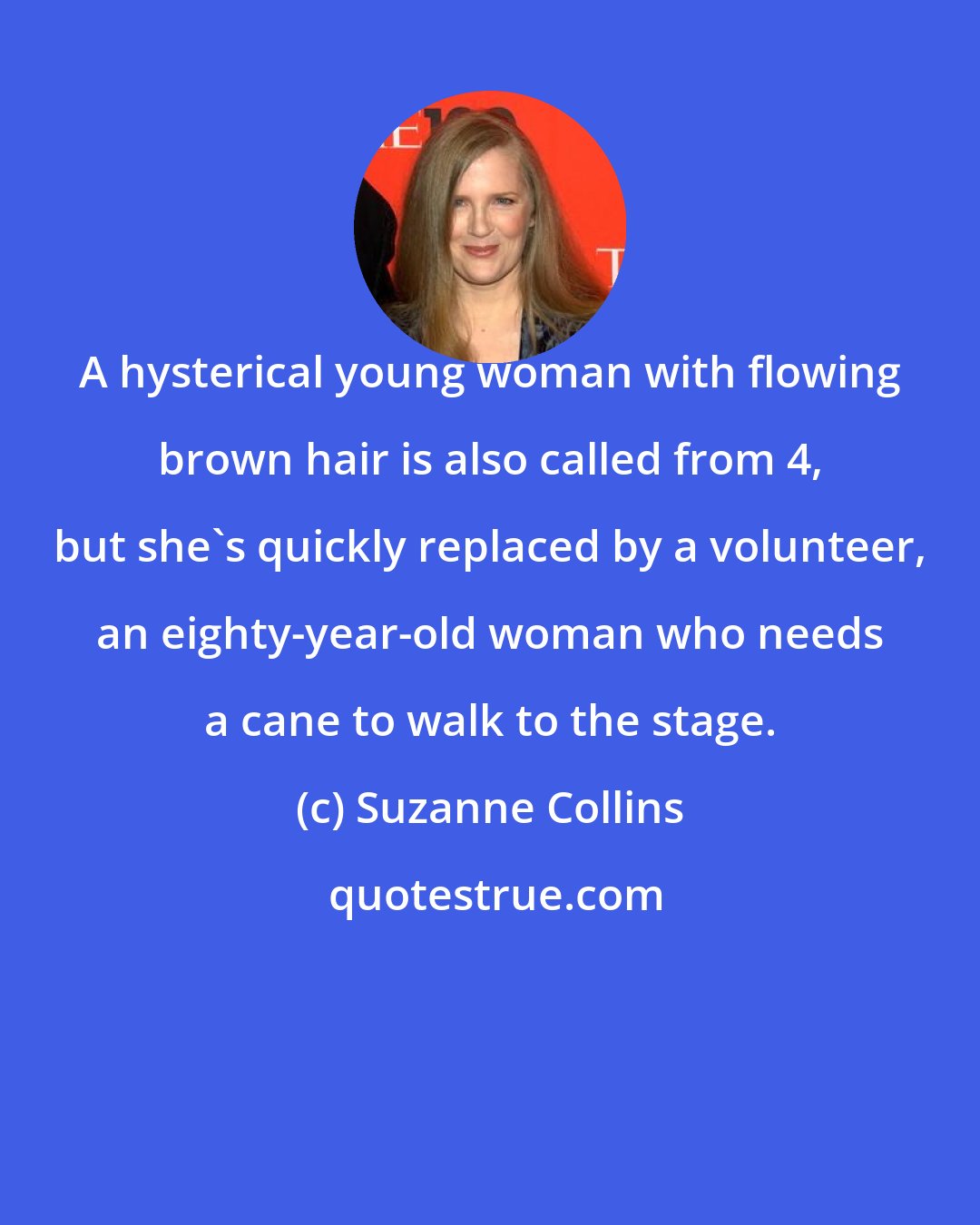 Suzanne Collins: A hysterical young woman with flowing brown hair is also called from 4, but she's quickly replaced by a volunteer, an eighty-year-old woman who needs a cane to walk to the stage.
