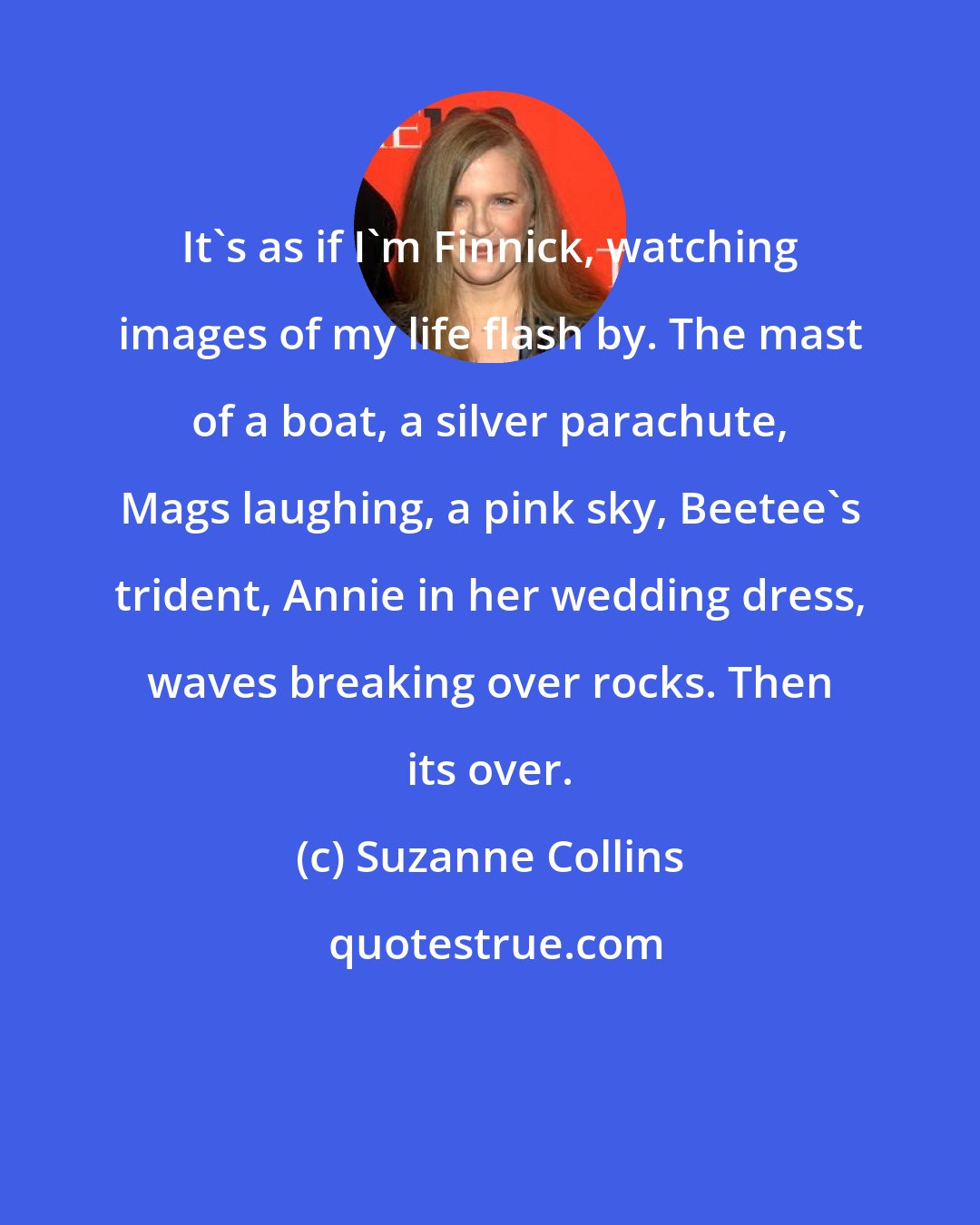 Suzanne Collins: It's as if I'm Finnick, watching images of my life flash by. The mast of a boat, a silver parachute, Mags laughing, a pink sky, Beetee's trident, Annie in her wedding dress, waves breaking over rocks. Then its over.