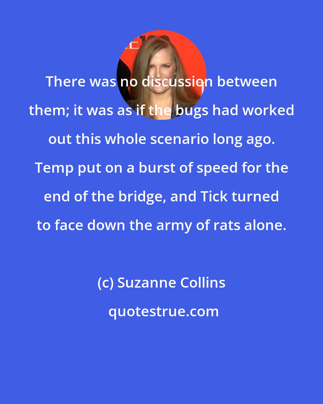 Suzanne Collins: There was no discussion between them; it was as if the bugs had worked out this whole scenario long ago. Temp put on a burst of speed for the end of the bridge, and Tick turned to face down the army of rats alone.