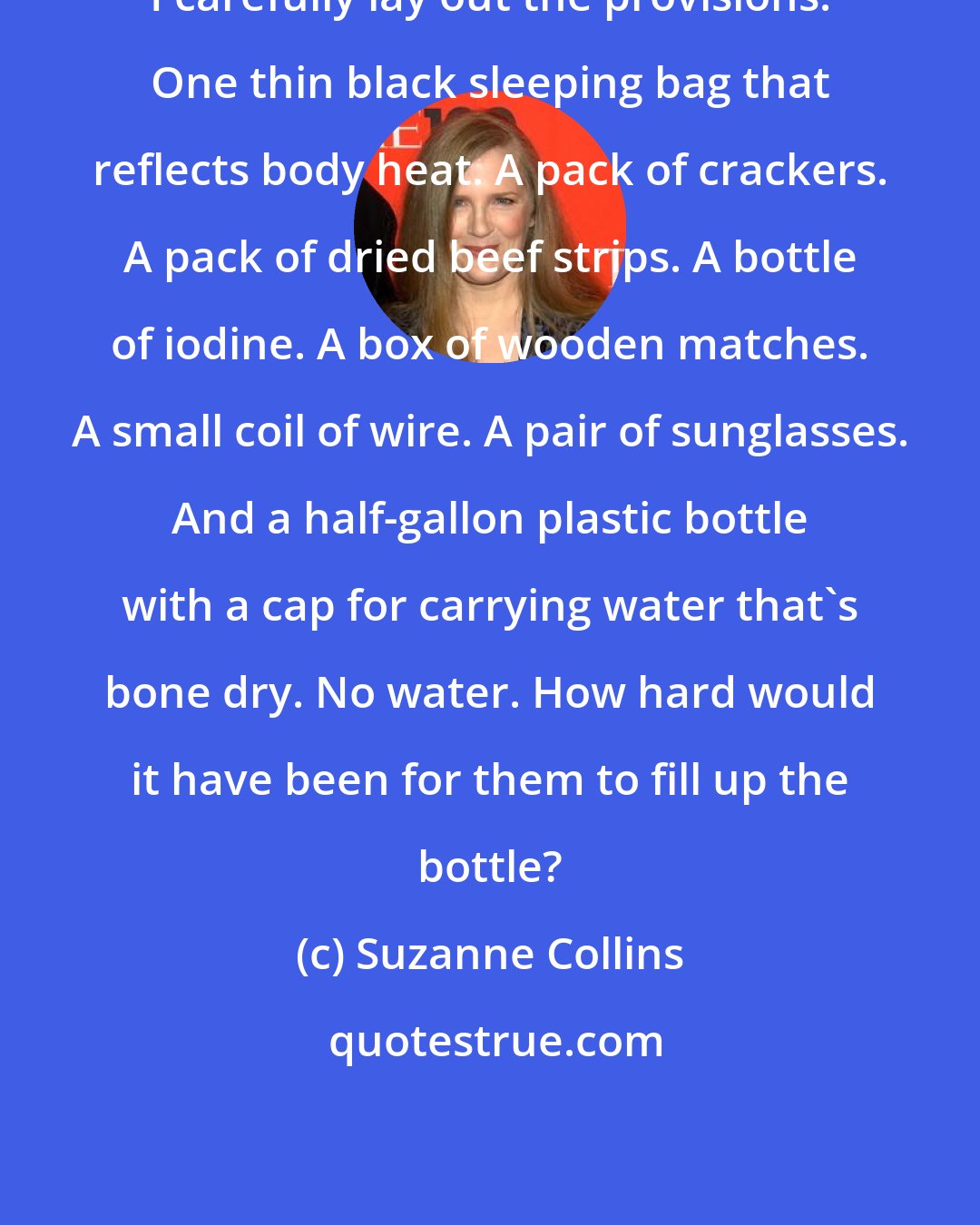 Suzanne Collins: I carefully lay out the provisions. One thin black sleeping bag that reflects body heat. A pack of crackers. A pack of dried beef strips. A bottle of iodine. A box of wooden matches. A small coil of wire. A pair of sunglasses. And a half-gallon plastic bottle with a cap for carrying water that's bone dry. No water. How hard would it have been for them to fill up the bottle?