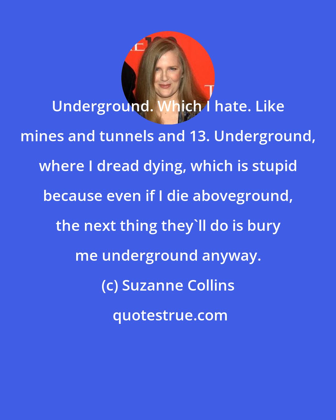 Suzanne Collins: Underground. Which I hate. Like mines and tunnels and 13. Underground, where I dread dying, which is stupid because even if I die aboveground, the next thing they'll do is bury me underground anyway.