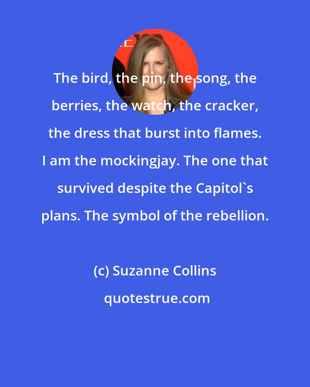Suzanne Collins: The bird, the pin, the song, the berries, the watch, the cracker, the dress that burst into flames. I am the mockingjay. The one that survived despite the Capitol's plans. The symbol of the rebellion.
