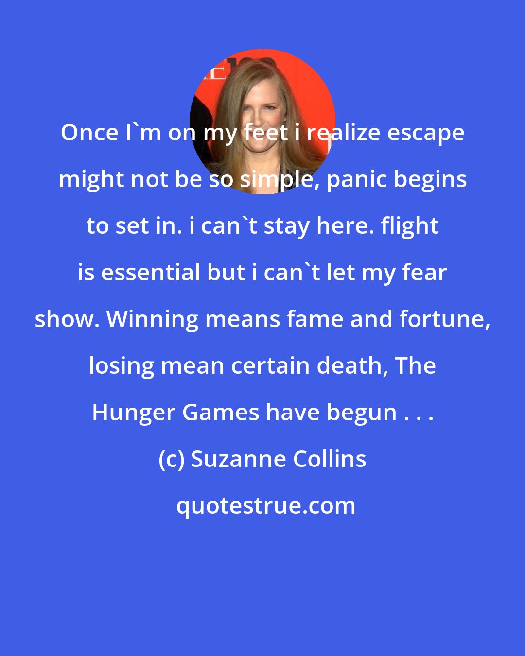 Suzanne Collins: Once I'm on my feet i realize escape might not be so simple, panic begins to set in. i can't stay here. flight is essential but i can't let my fear show. Winning means fame and fortune, losing mean certain death, The Hunger Games have begun . . .