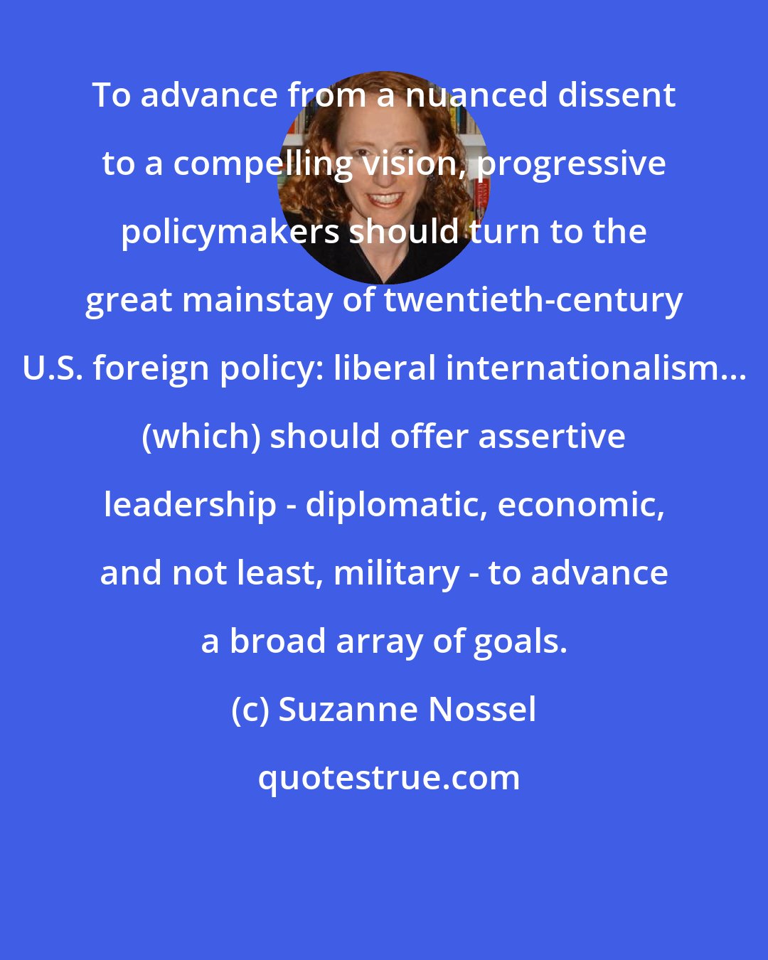 Suzanne Nossel: To advance from a nuanced dissent to a compelling vision, progressive policymakers should turn to the great mainstay of twentieth-century U.S. foreign policy: liberal internationalism... (which) should offer assertive leadership - diplomatic, economic, and not least, military - to advance a broad array of goals.