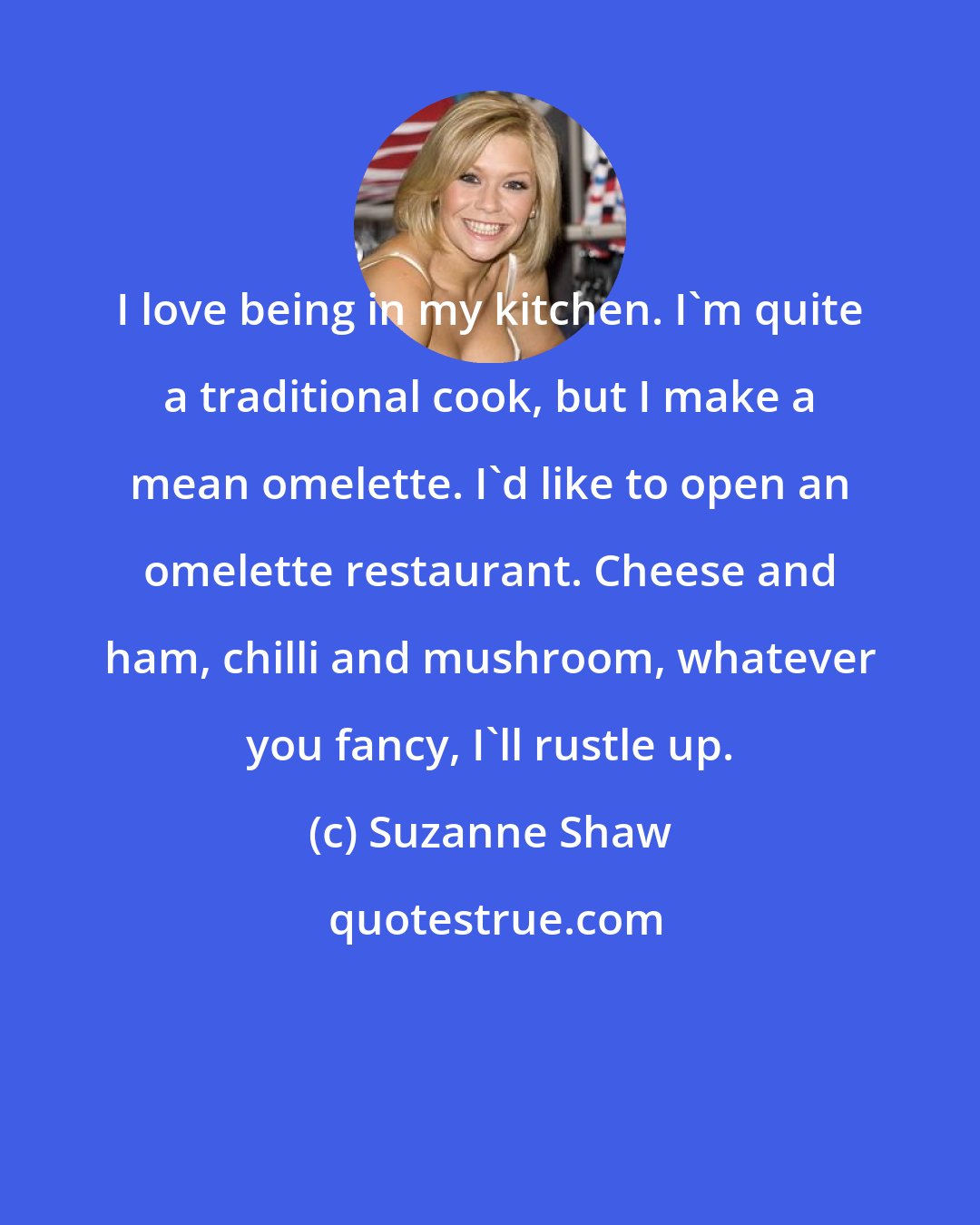 Suzanne Shaw: I love being in my kitchen. I'm quite a traditional cook, but I make a mean omelette. I'd like to open an omelette restaurant. Cheese and ham, chilli and mushroom, whatever you fancy, I'll rustle up.