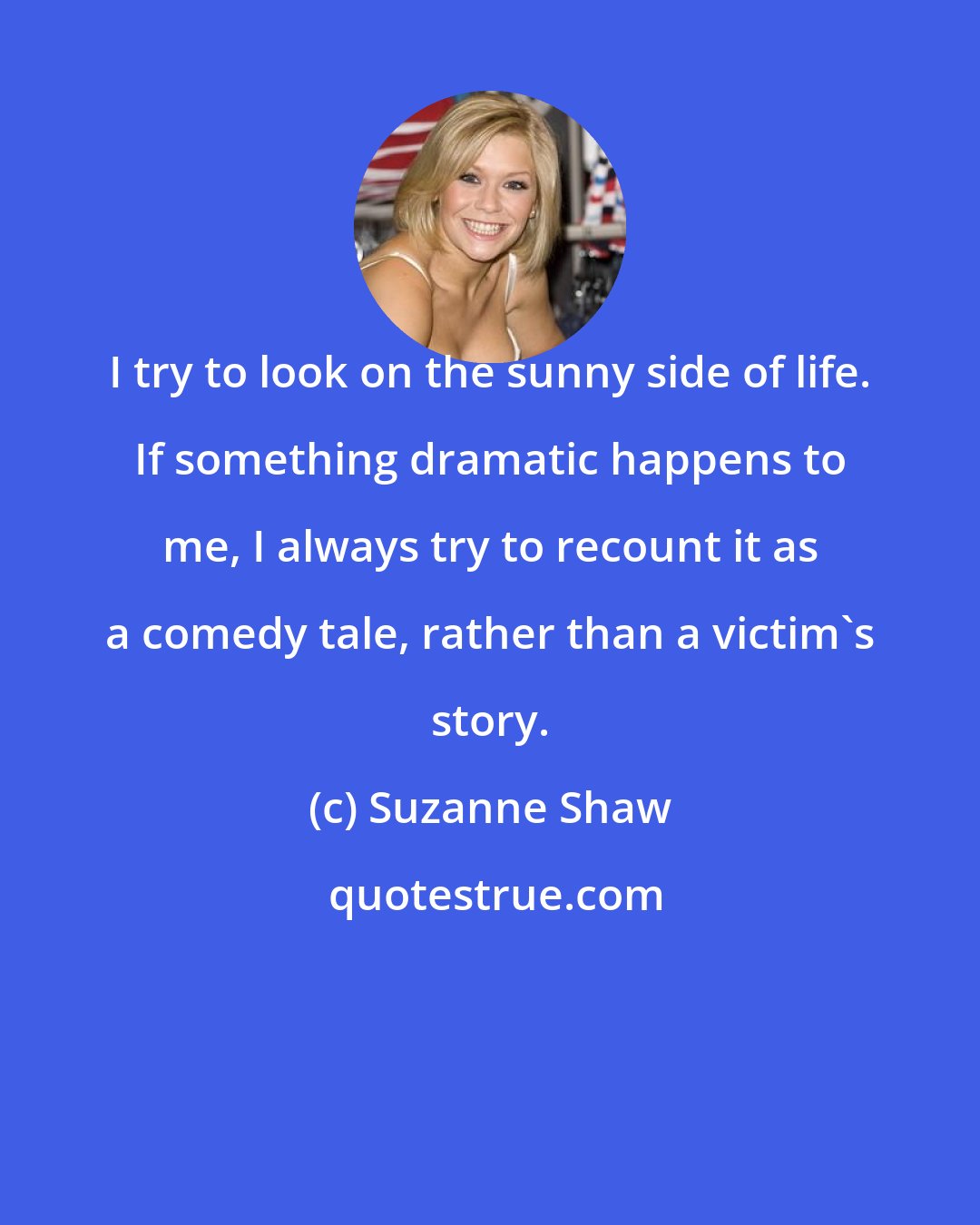 Suzanne Shaw: I try to look on the sunny side of life. If something dramatic happens to me, I always try to recount it as a comedy tale, rather than a victim's story.