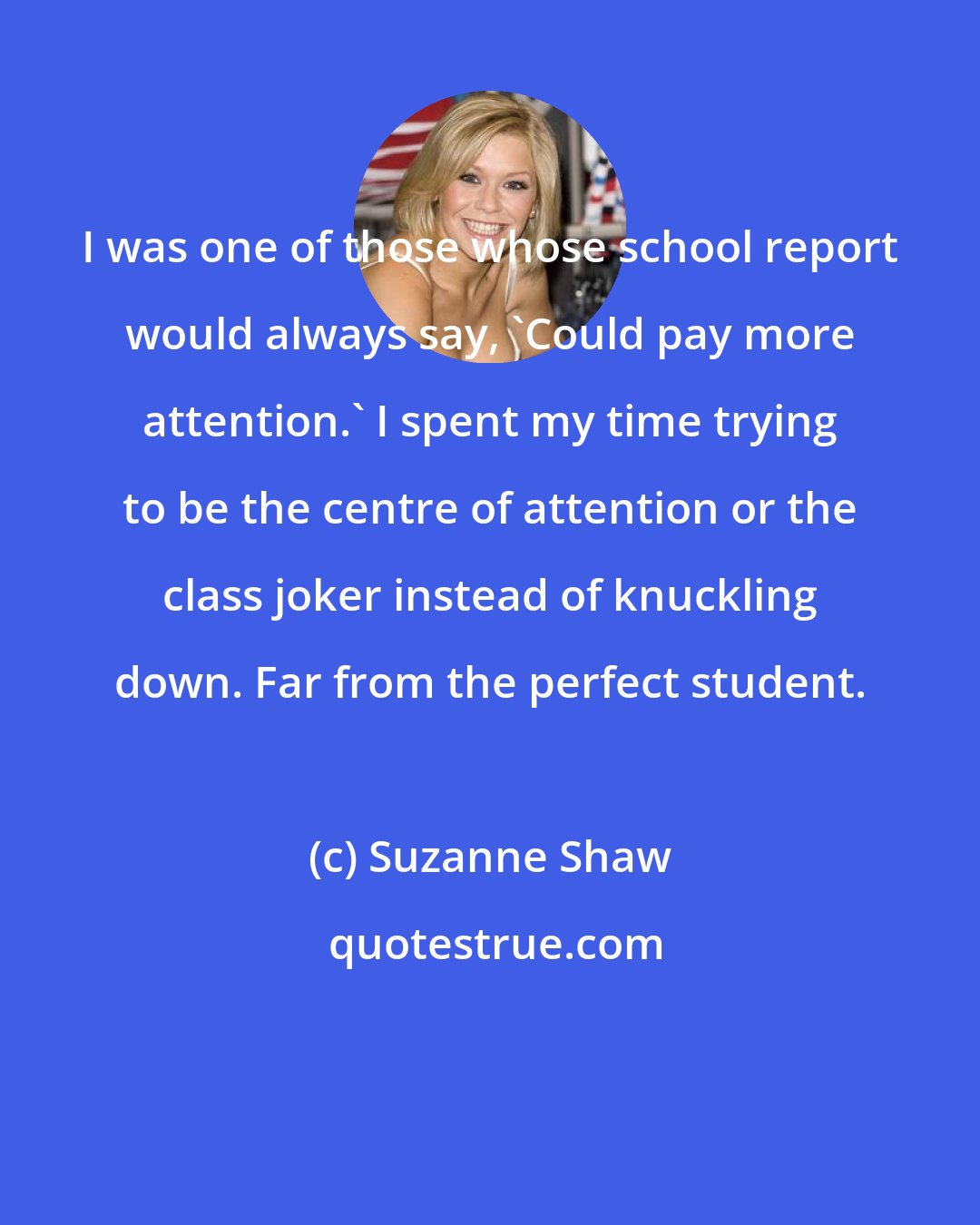 Suzanne Shaw: I was one of those whose school report would always say, 'Could pay more attention.' I spent my time trying to be the centre of attention or the class joker instead of knuckling down. Far from the perfect student.