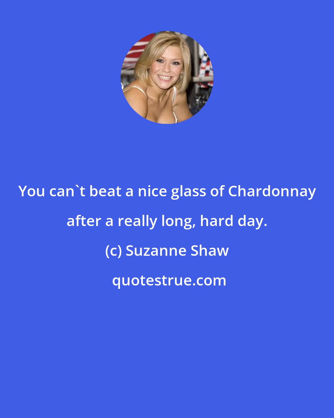 Suzanne Shaw: You can't beat a nice glass of Chardonnay after a really long, hard day.