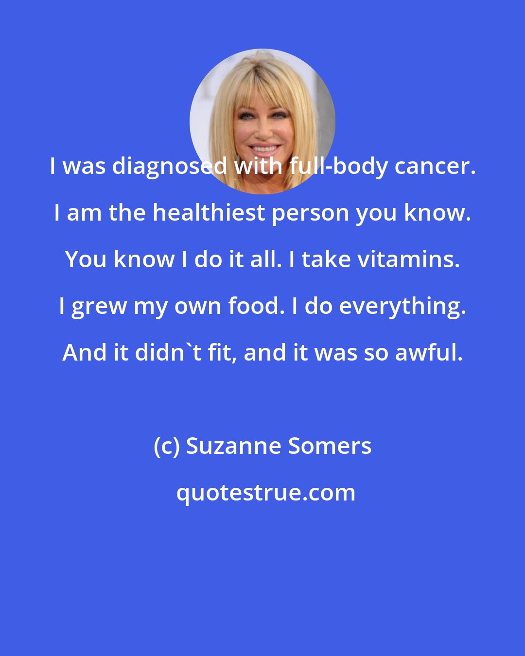 Suzanne Somers: I was diagnosed with full-body cancer. I am the healthiest person you know. You know I do it all. I take vitamins. I grew my own food. I do everything. And it didn't fit, and it was so awful.
