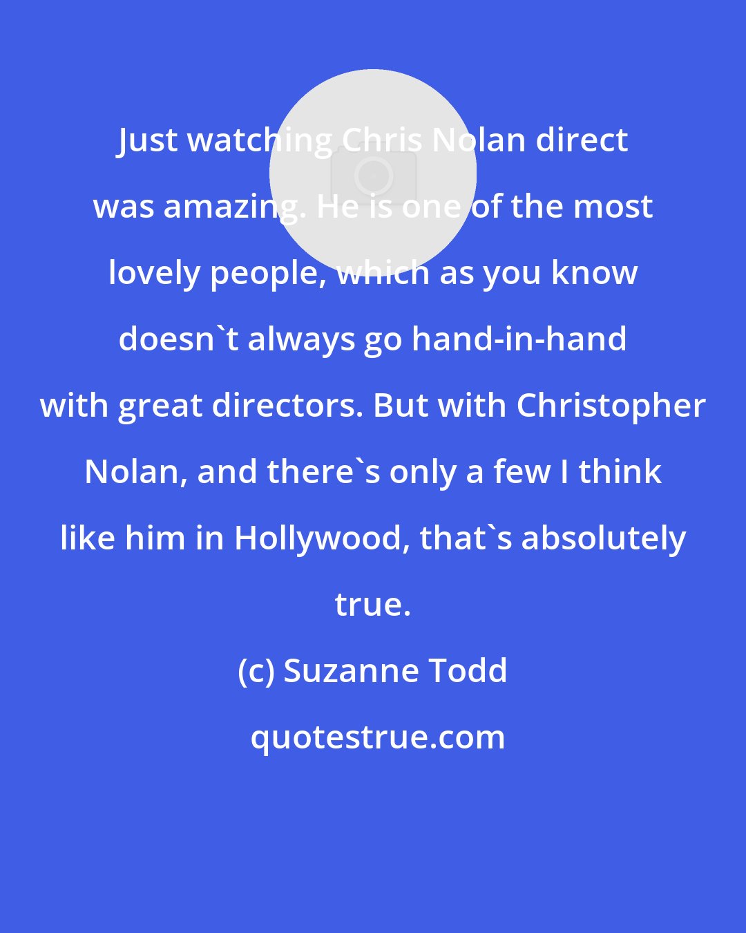 Suzanne Todd: Just watching Chris Nolan direct was amazing. He is one of the most lovely people, which as you know doesn't always go hand-in-hand with great directors. But with Christopher Nolan, and there's only a few I think like him in Hollywood, that's absolutely true.