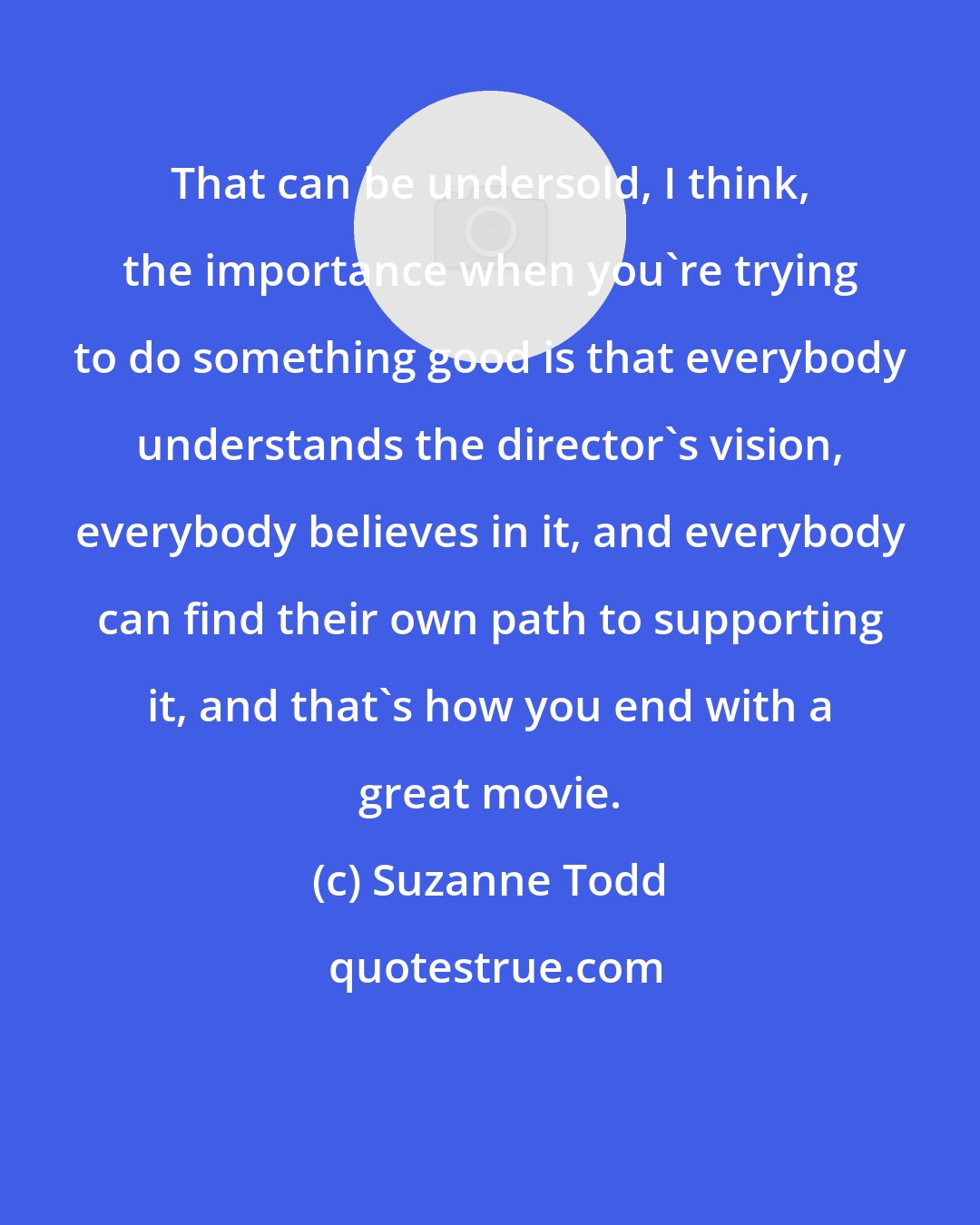 Suzanne Todd: That can be undersold, I think, the importance when you're trying to do something good is that everybody understands the director's vision, everybody believes in it, and everybody can find their own path to supporting it, and that's how you end with a great movie.