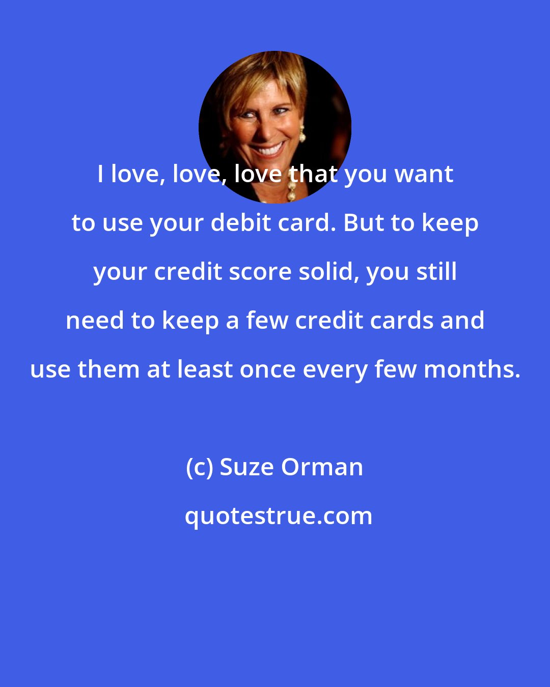 Suze Orman: I love, love, love that you want to use your debit card. But to keep your credit score solid, you still need to keep a few credit cards and use them at least once every few months.