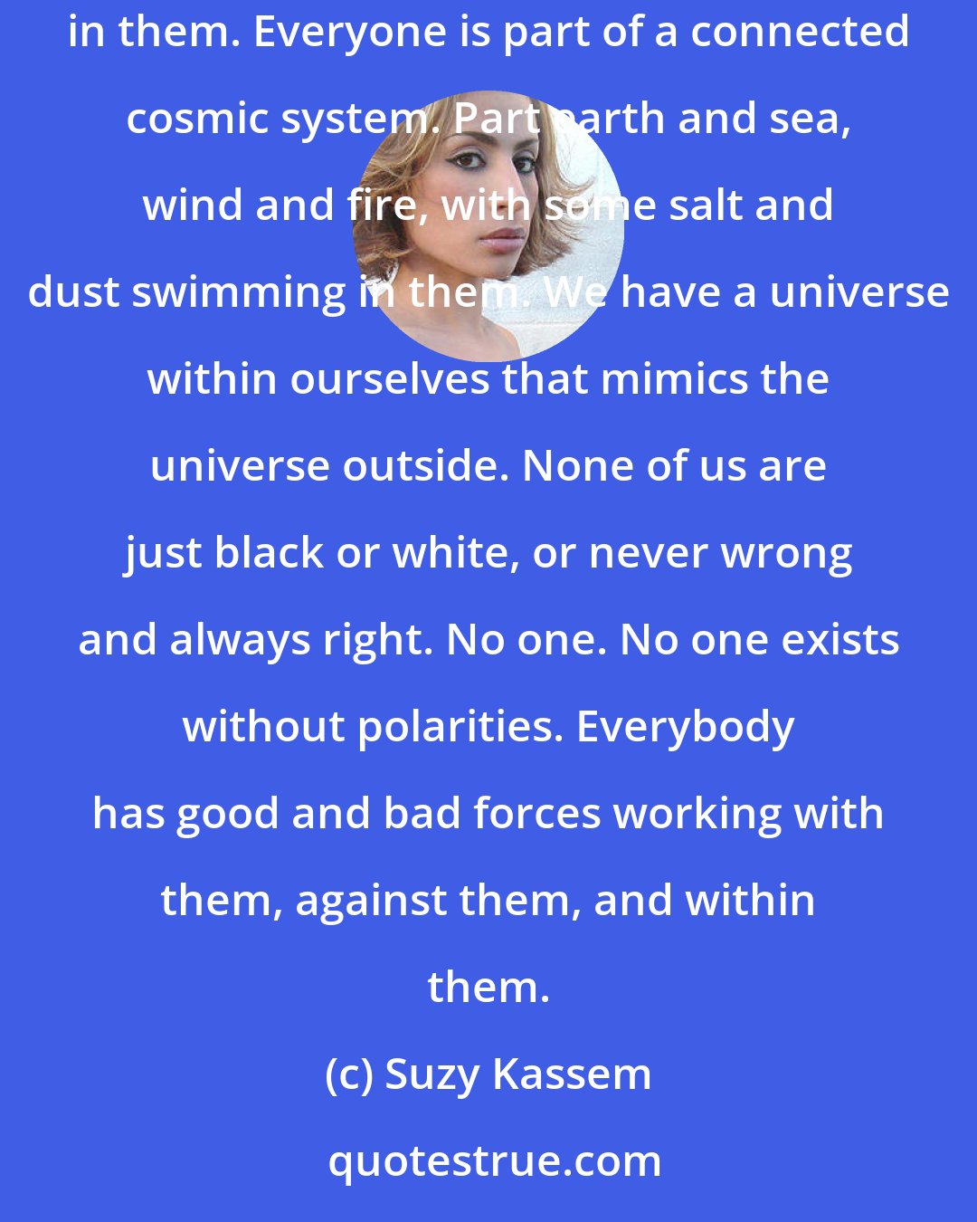 Suzy Kassem: Everybody has a little bit of the sun and moon in them. Everybody has a little bit of man, woman, and animal in them. Darks and lights in them. Everyone is part of a connected cosmic system. Part earth and sea, wind and fire, with some salt and dust swimming in them. We have a universe within ourselves that mimics the universe outside. None of us are just black or white, or never wrong and always right. No one. No one exists without polarities. Everybody has good and bad forces working with them, against them, and within them.