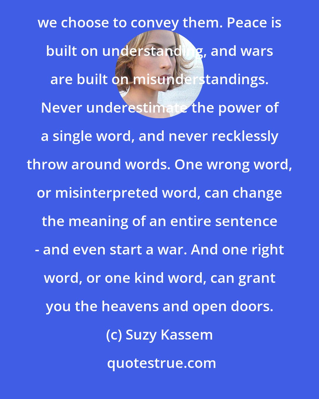 Suzy Kassem: We cannot control the way people interpret our ideas or thoughts, but we can control the words and tones we choose to convey them. Peace is built on understanding, and wars are built on misunderstandings. Never underestimate the power of a single word, and never recklessly throw around words. One wrong word, or misinterpreted word, can change the meaning of an entire sentence - and even start a war. And one right word, or one kind word, can grant you the heavens and open doors.