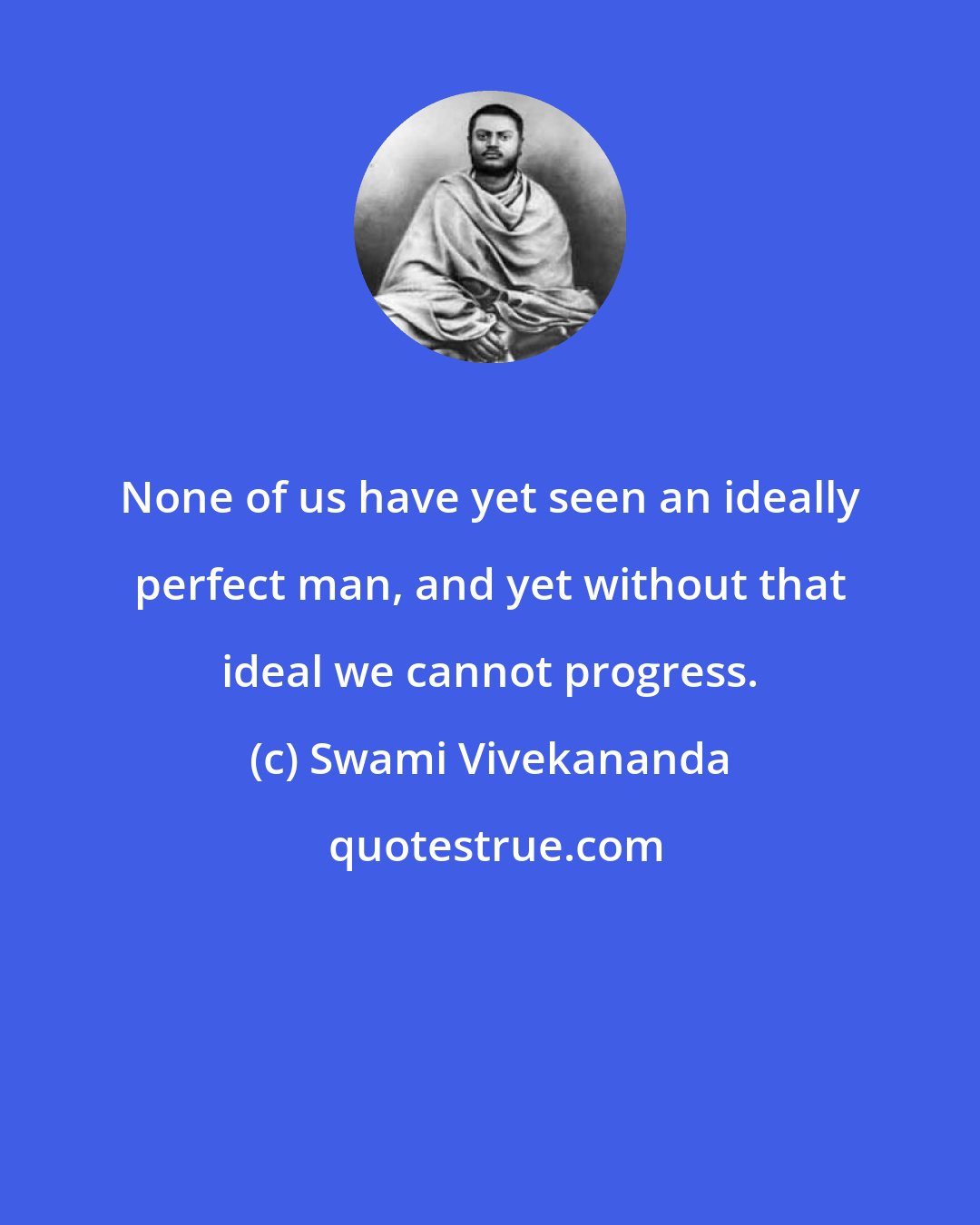Swami Vivekananda: None of us have yet seen an ideally perfect man, and yet without that ideal we cannot progress.