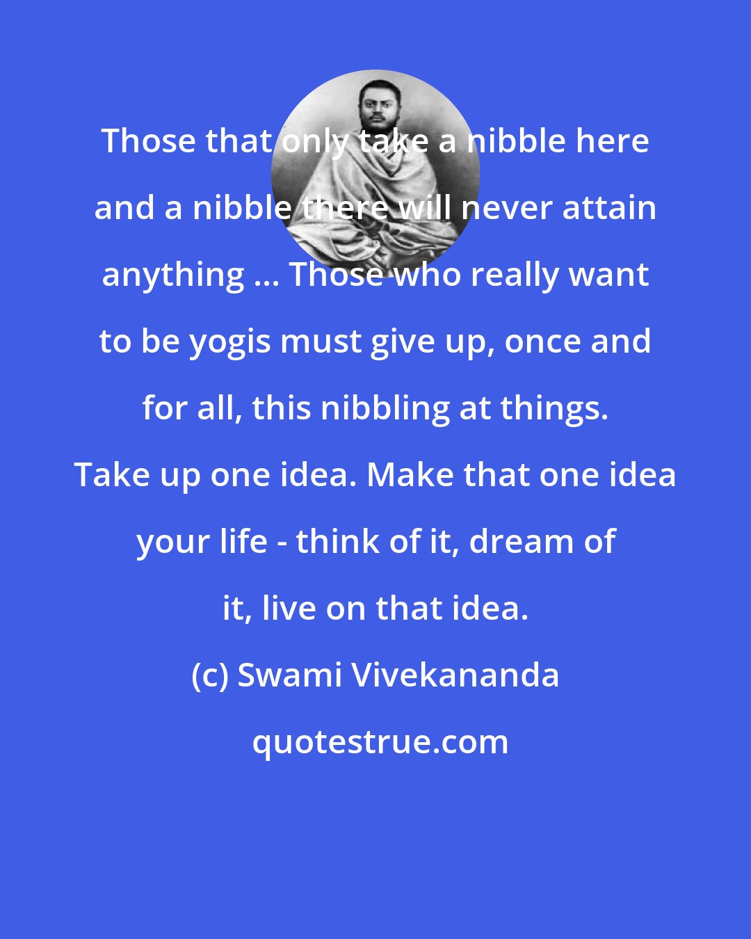 Swami Vivekananda: Those that only take a nibble here and a nibble there will never attain anything ... Those who really want to be yogis must give up, once and for all, this nibbling at things. Take up one idea. Make that one idea your life - think of it, dream of it, live on that idea.