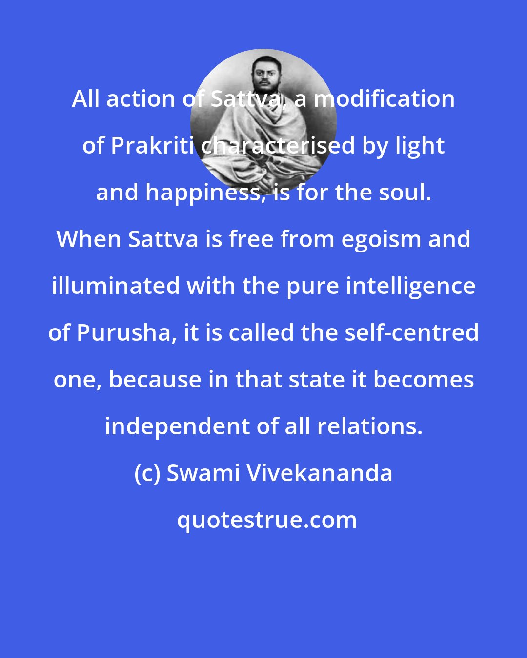 Swami Vivekananda: All action of Sattva, a modification of Prakriti characterised by light and happiness, is for the soul. When Sattva is free from egoism and illuminated with the pure intelligence of Purusha, it is called the self-centred one, because in that state it becomes independent of all relations.