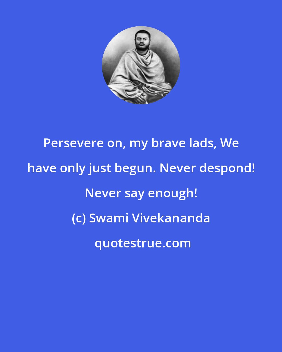Swami Vivekananda: Persevere on, my brave lads, We have only just begun. Never despond! Never say enough!