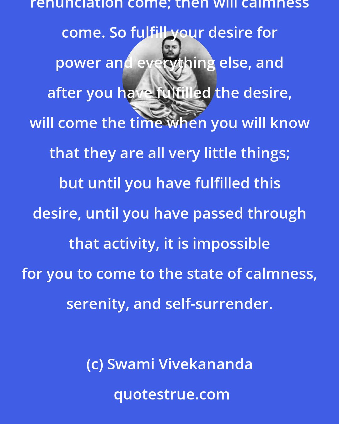 Swami Vivekananda: Plunge into the world, and then, after a time, when you have suffered and enjoyed all that is in it, will renunciation come; then will calmness come. So fulfill your desire for power and everything else, and after you have fulfilled the desire, will come the time when you will know that they are all very little things; but until you have fulfilled this desire, until you have passed through that activity, it is impossible for you to come to the state of calmness, serenity, and self-surrender.