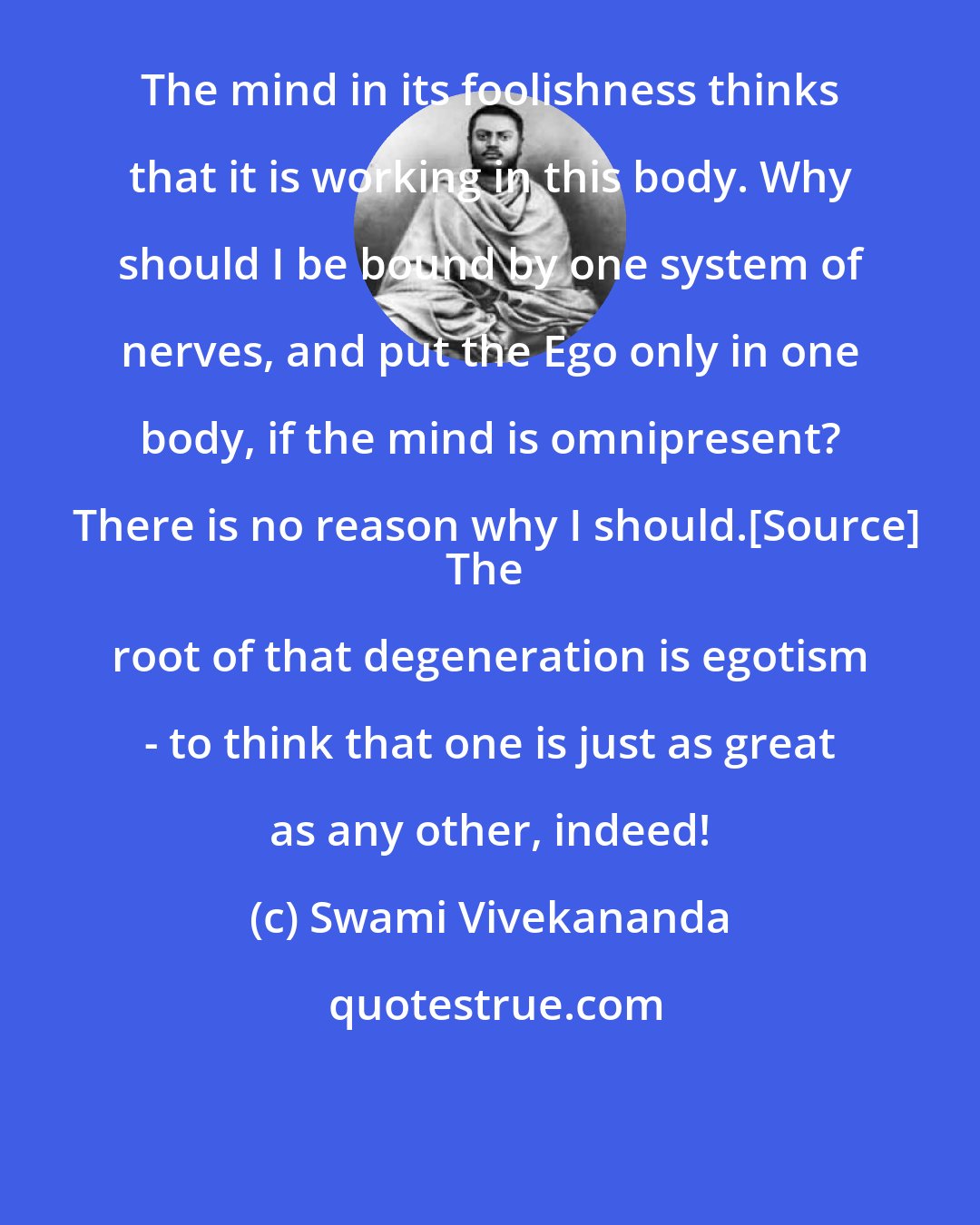 Swami Vivekananda: The mind in its foolishness thinks that it is working in this body. Why should I be bound by one system of nerves, and put the Ego only in one body, if the mind is omnipresent? There is no reason why I should.[Source]
The root of that degeneration is egotism - to think that one is just as great as any other, indeed!