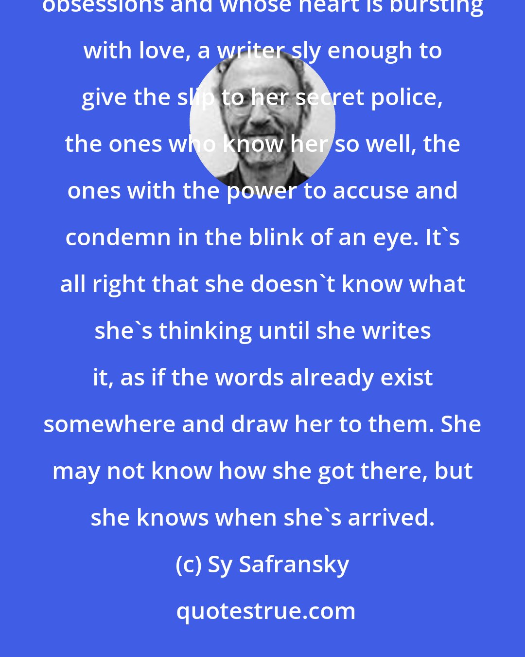 Sy Safransky: I'm looking for a writer who doesn't know where the sentence is leading her; a writer who starts with her obsessions and whose heart is bursting with love, a writer sly enough to give the slip to her secret police, the ones who know her so well, the ones with the power to accuse and condemn in the blink of an eye. It's all right that she doesn't know what she's thinking until she writes it, as if the words already exist somewhere and draw her to them. She may not know how she got there, but she knows when she's arrived.