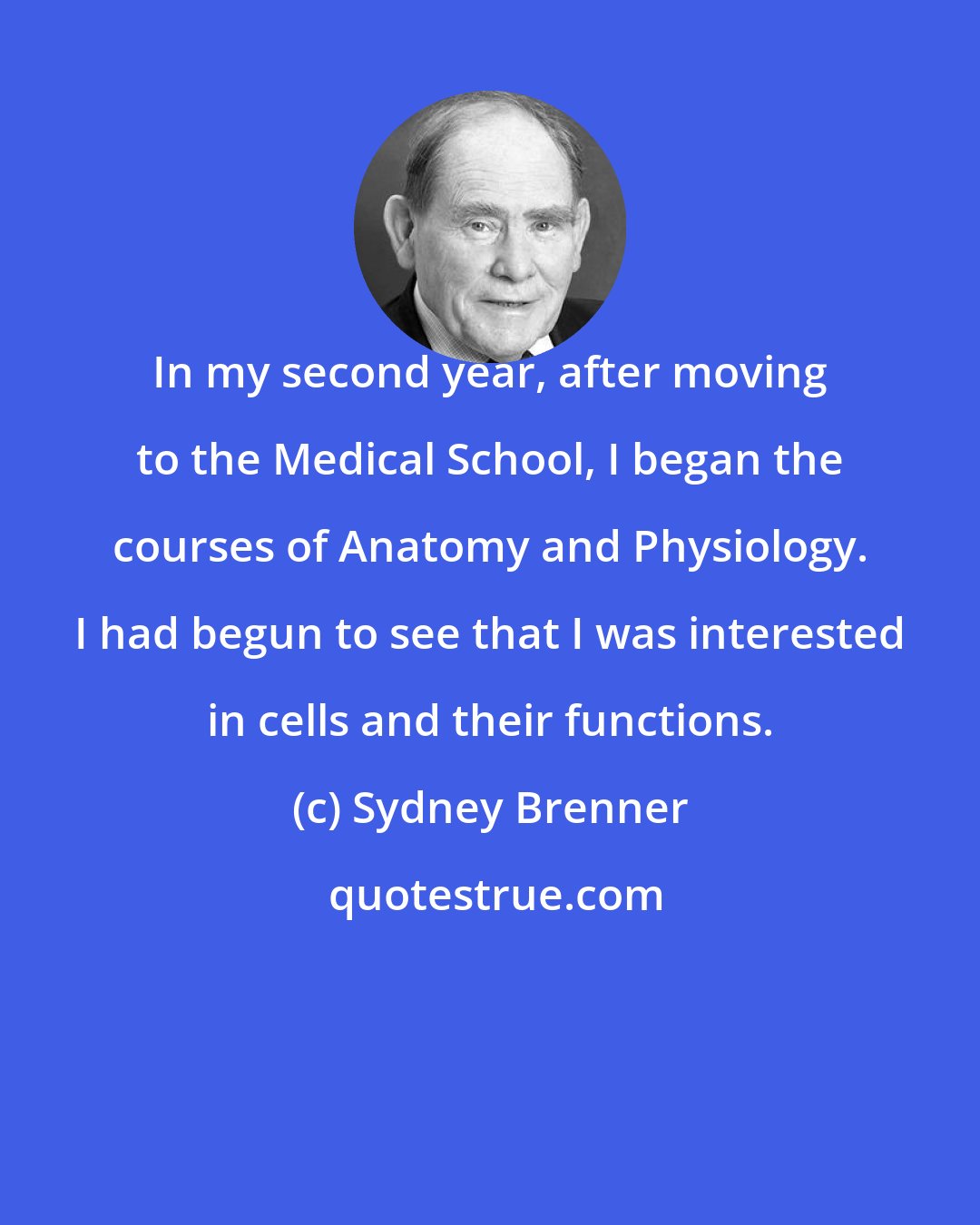Sydney Brenner: In my second year, after moving to the Medical School, I began the courses of Anatomy and Physiology. I had begun to see that I was interested in cells and their functions.