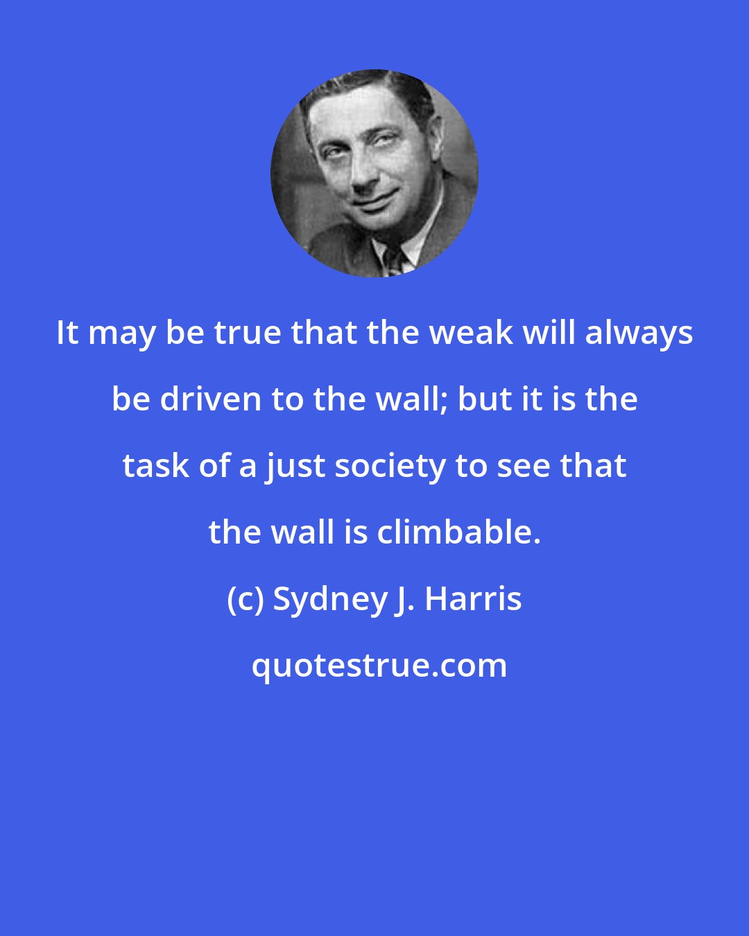 Sydney J. Harris: It may be true that the weak will always be driven to the wall; but it is the task of a just society to see that the wall is climbable.
