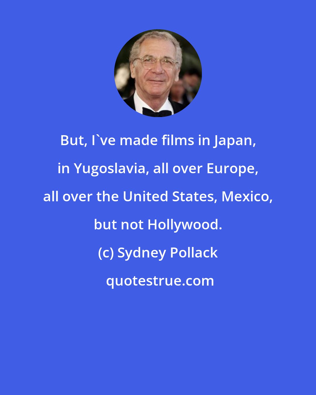 Sydney Pollack: But, I've made films in Japan, in Yugoslavia, all over Europe, all over the United States, Mexico, but not Hollywood.