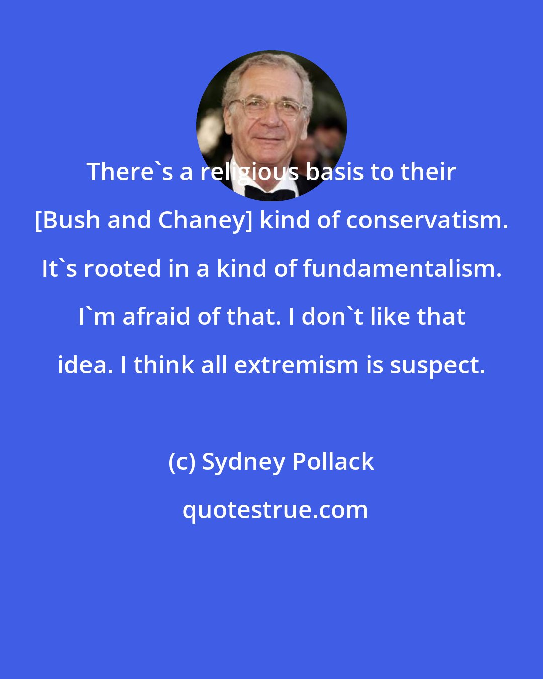 Sydney Pollack: There's a religious basis to their [Bush and Chaney] kind of conservatism. It's rooted in a kind of fundamentalism. I'm afraid of that. I don't like that idea. I think all extremism is suspect.