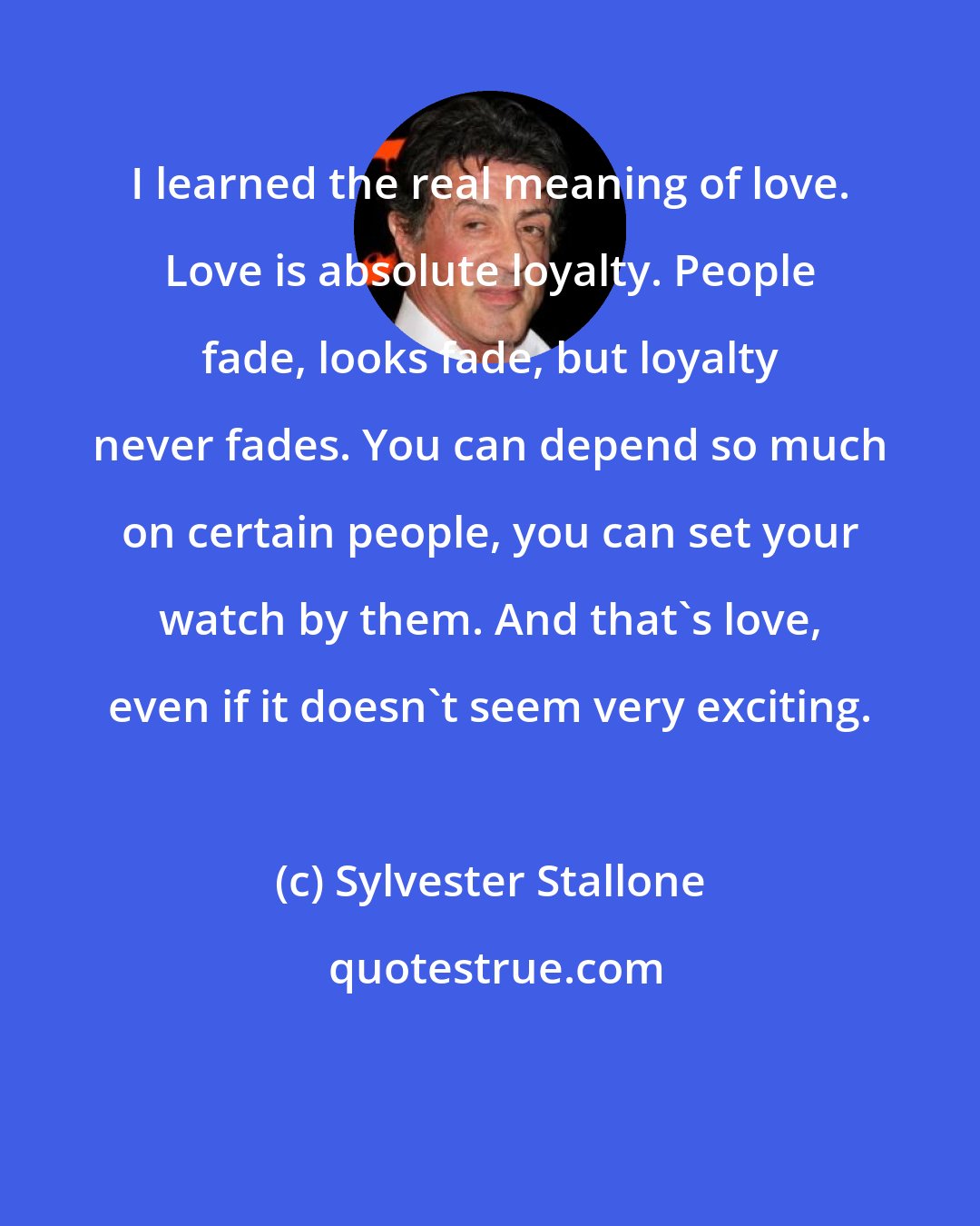 Sylvester Stallone: I learned the real meaning of love. Love is absolute loyalty. People fade, looks fade, but loyalty never fades. You can depend so much on certain people, you can set your watch by them. And that's love, even if it doesn't seem very exciting.